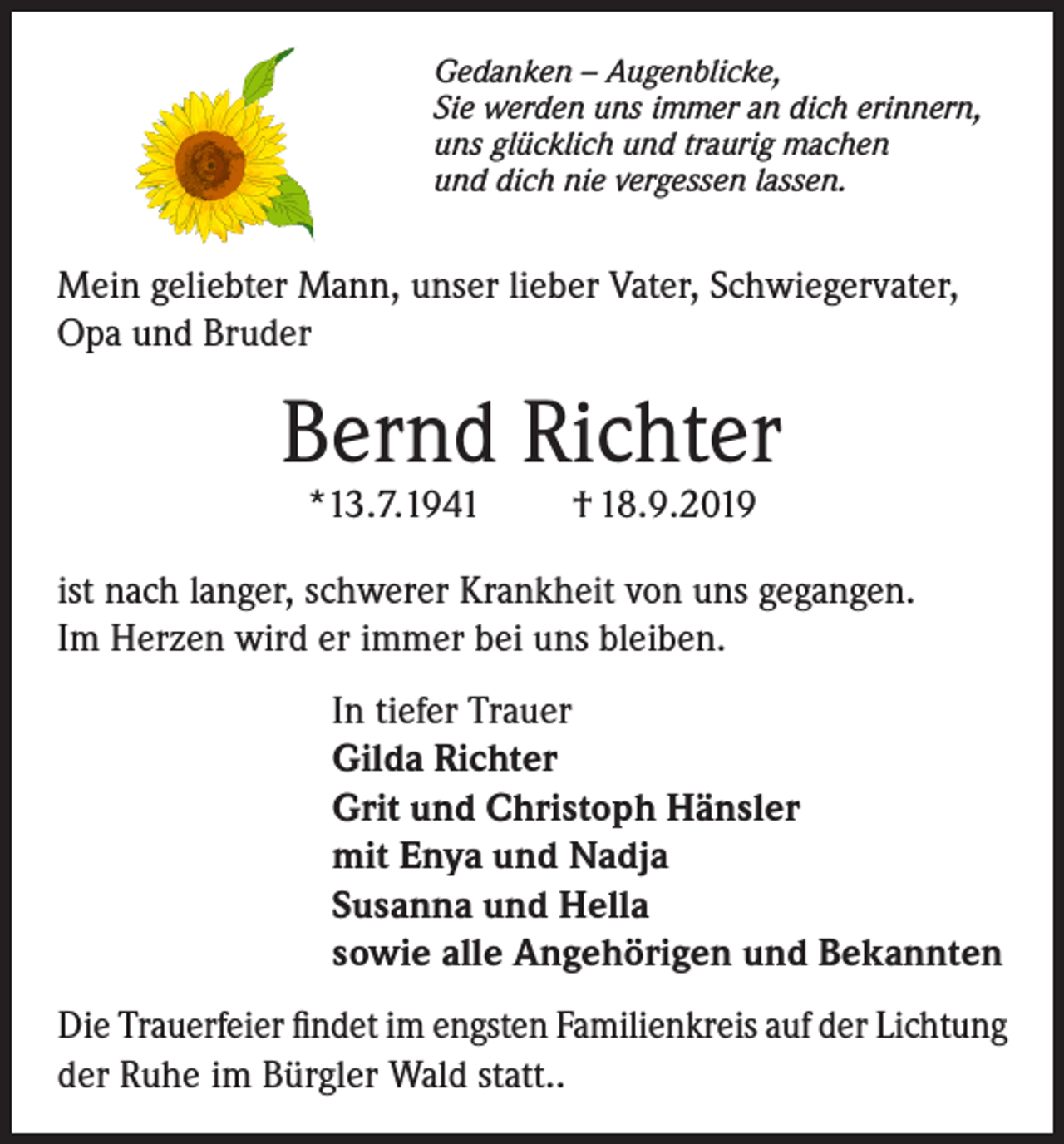 <p>Gedanken – Augenblicke,<br />Sie werden uns immer an dich erinnern,<br />uns glücklich und traurig machen<br />und dich nie vergessen lassen.</p><p>Mein geliebter Mann, unser lieber Vater, Schwiegervater,<br />Opa und Bruder</p><p>Bernd Richter<br />*13.7.1941</p><p>† 18.9.2019</p><p>ist nach langer, schwerer Krankheit von uns ge­gangen.<br />Im Herzen wird er immer bei uns bleiben.<br />In tiefer Trauer<br />Gilda Richter<br />Grit und Christoph Hänsler<br />mit Enya und Nadja<br />Susanna und Hella<br />sowie alle Angehörigen und Bekannten<br />Die Trauerfeier findet im engsten Familienkreis auf der Lichtung<br />der Ruhe im Bürgler Wald statt..</p>