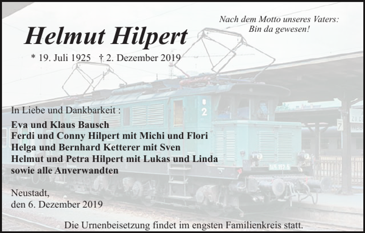 <p>Helmut Hilpert</p><p>Nach dem Motto unseres Vaters:<br />Bin da gewesen!</p><p>* 19. Juli 1925 † 2. Dezember 2019</p><p>In Liebe und Dankbarkeit :<br />Eva und Klaus Bausch<br />Ferdi und Conny Hilpert mit Michi und Flori<br />Helga und Bernhard Ketterer mit Sven<br />Helmut und Petra Hilpert mit Lukas und Linda<br />sowie alle Anverwandten<br />Neustadt,<br />den 6. Dezember 2019<br />Die Urnenbeisetzung findet im engsten Familienkreis statt.</p>