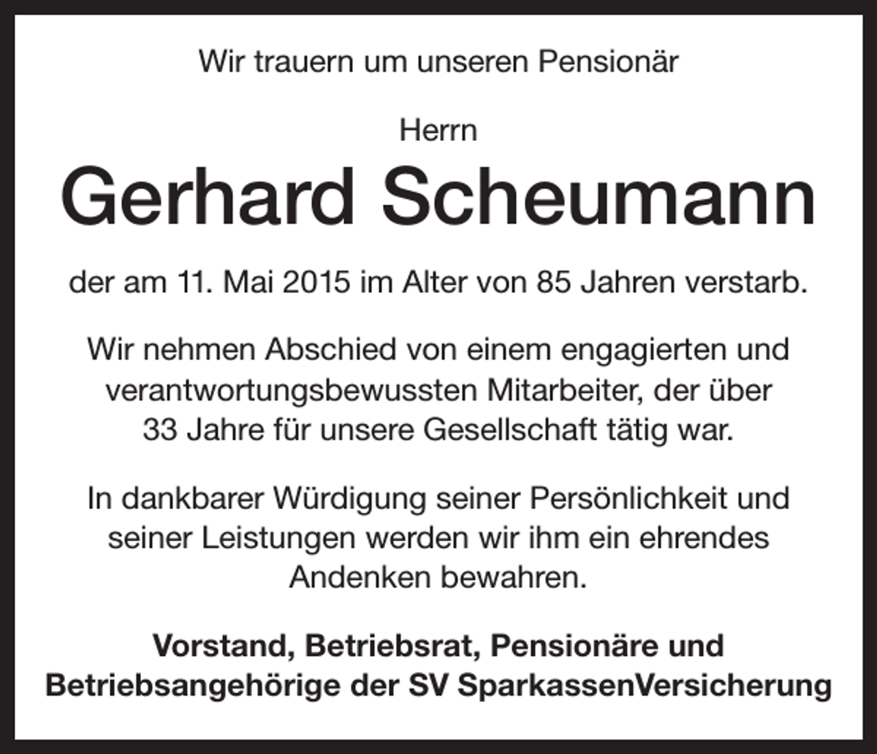 <p>Wir trauern um unseren Pensionär<br />Herrn</p><p>Gerhard Scheumann<br />der am 11. Mai 2015 im Alter von 85 Jahren verstarb.<br />Wir nehmen Abschied von einem engagierten und<br />verantwortungsbewussten Mitarbeiter, der über<br />33 Jahre für unsere Gesellschaft tätig war.<br />In dankbarer Würdigung seiner Persönlichkeit und<br />seiner Leistungen werden wir ihm ein ehrendes<br />Andenken bewahren.<br />Vorstand, Betriebsrat, Pensionäre und<br />Betriebsangehörige der SV SparkassenVersicherung</p>