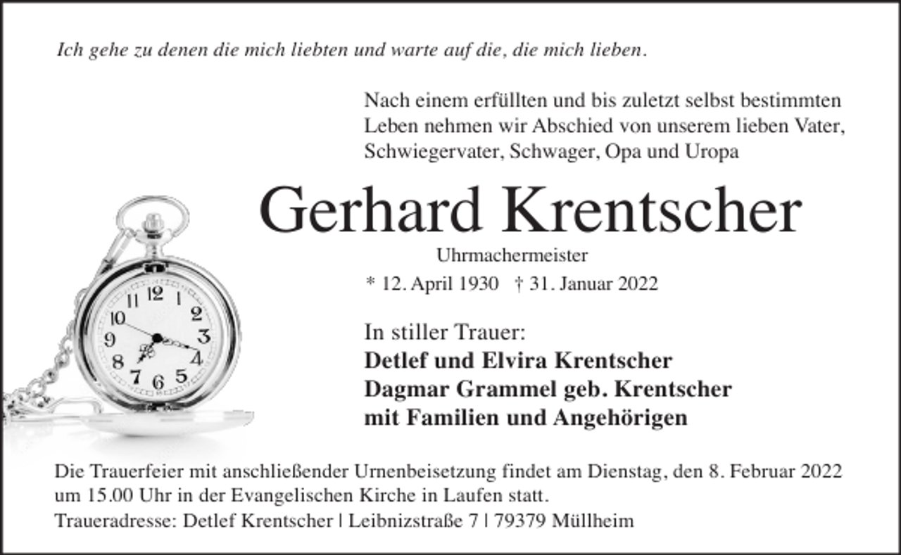<p>Ich gehe zu denen die mich liebten und warte auf die, die mich lieben.</p><p>Nach einem erfüllten und bis zuletzt selbst bestimmten<br />Leben nehmen wir Abschied von unserem lieben Vater,<br />Schwiegervater, Schwager, Opa und Uropa</p><p>Gerhard Krentscher<br />Uhrmachermeister<br />* 12. April 1930 † 31. Januar 2022</p><p>In stiller Trauer:<br />Detlef und Elvira Krentscher<br />Dagmar Grammel geb. Krentscher<br />mit Familien und Angehörigen<br />Die Trauerfeier mit anschließender Urnenbeisetzung findet am Dienstag, den 8. Februar 2022<br />um 15.00 Uhr in der Evangelischen Kirche in Laufen statt.<br />Traueradresse: Detlef Krentscher | Leibnizstraße 7 | 79379 Müllheim</p>