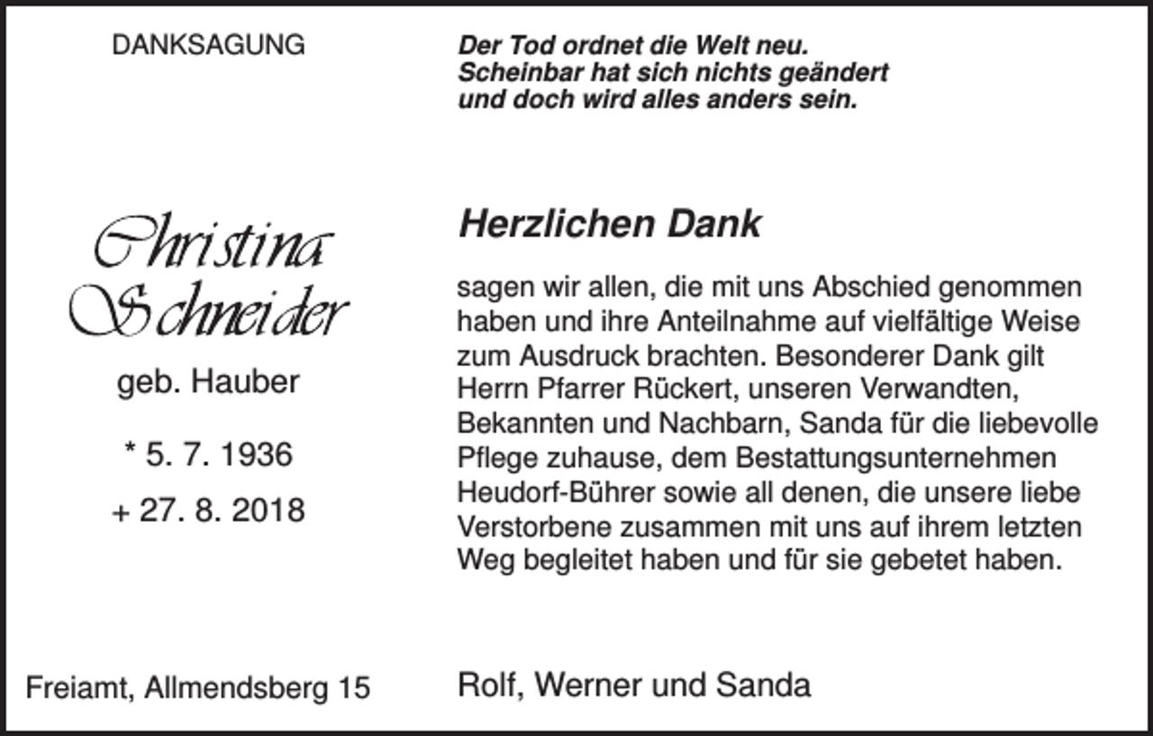 <p>DANKSAGUNG</p><p>Der Tod ordnet die Welt neu.<br />Scheinbar hat sich nichts geändert<br />und doch wird alles anders sein.</p><p>Herzlichen Dank</p><p>geb. Hauber<br />* 5. 7. 1936<br />+ 27. 8. 2018</p><p>Freiamt, Allmendsberg 15</p><p>sagen wir allen, die mit uns Abschied genommen<br />haben und ihre Anteilnahme auf vielfältige Weise<br />zum Ausdruck brachten. Besonderer Dank gilt<br />Herrn Pfarrer Rückert, unseren Verwandten,<br />Bekannten und Nachbarn, Sanda für die liebevolle<br />Pflege zuhause, dem Bestattungsunternehmen<br />Heudorf-Bührer sowie all denen, die unsere liebe<br />Verstorbene zusammen mit uns auf ihrem letzten<br />Weg begleitet haben und für sie gebetet haben.</p><p>Rolf, Werner und Sanda</p>