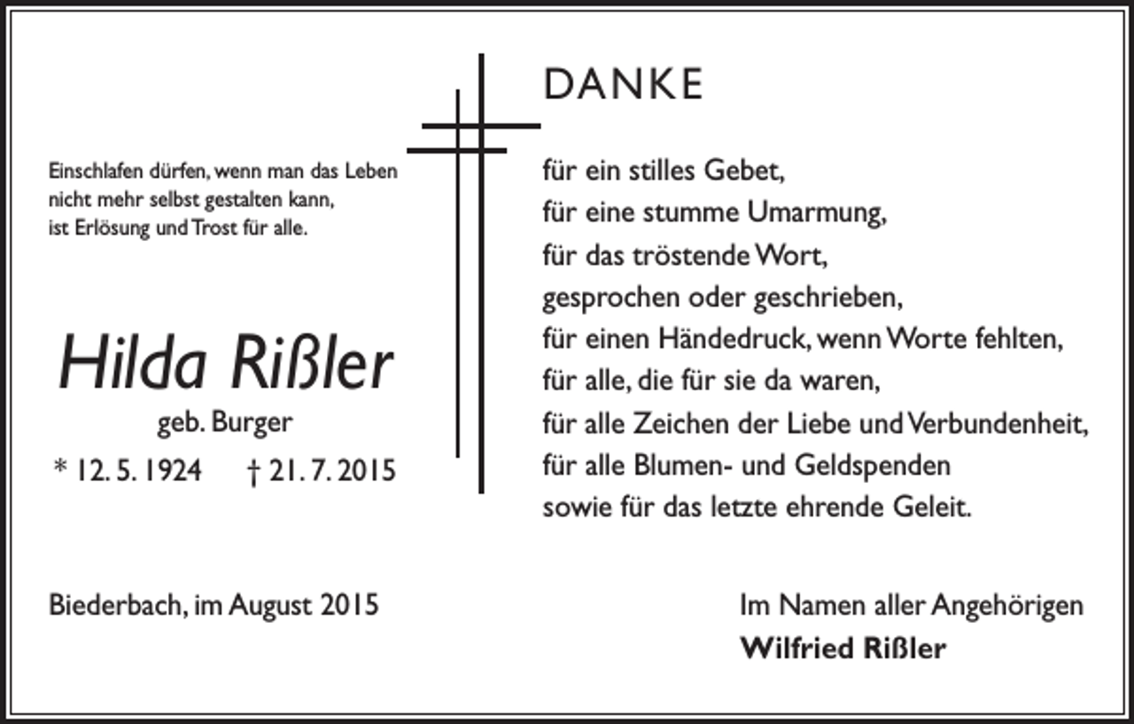 <p>DANKE<br />Einschlafen dürfen, wenn man das Leben<br />nicht mehr selbst gestalten kann,<br />ist Erlösung und Trost für alle.</p><p>Hilda Rißler<br />geb. Burger</p><p>* 12. 5. 1924 † 21. 7. 2015</p><p>Biederbach, im August 2015</p><p>für ein stilles Gebet,<br />für eine stumme Umarmung,<br />für das tröstende Wort,<br />gesprochen oder geschrieben,<br />für einen Händedruck, wenn Worte fehlten,<br />für alle, die für sie da waren,<br />für alle Zeichen der Liebe und Verbundenheit,<br />für alle Blumen- und Geldspenden<br />sowie für das letzte ehrende Geleit.<br />Im Namen aller Angehörigen<br />Wilfried Rißler</p>