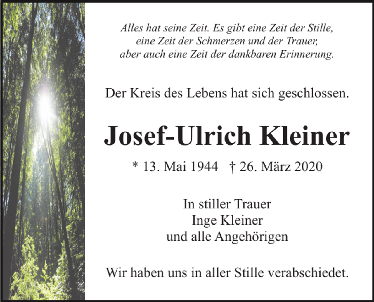 <p>Alles hat seine Zeit. Es gibt eine Zeit der Stille,<br />eine Zeit der Schmerzen und der Trauer,<br />aber auch eine Zeit der dankbaren Erinnerung.</p><p>Der Kreis des Lebens hat sich geschlossen.</p><p>Josef-Ulrich Kleiner<br />* 13. Mai 1944 † 26. März 2020<br />In stiller Trauer<br />Inge Kleiner<br />und alle Angehörigen<br />Wir haben uns in aller Stille verabschiedet.</p>