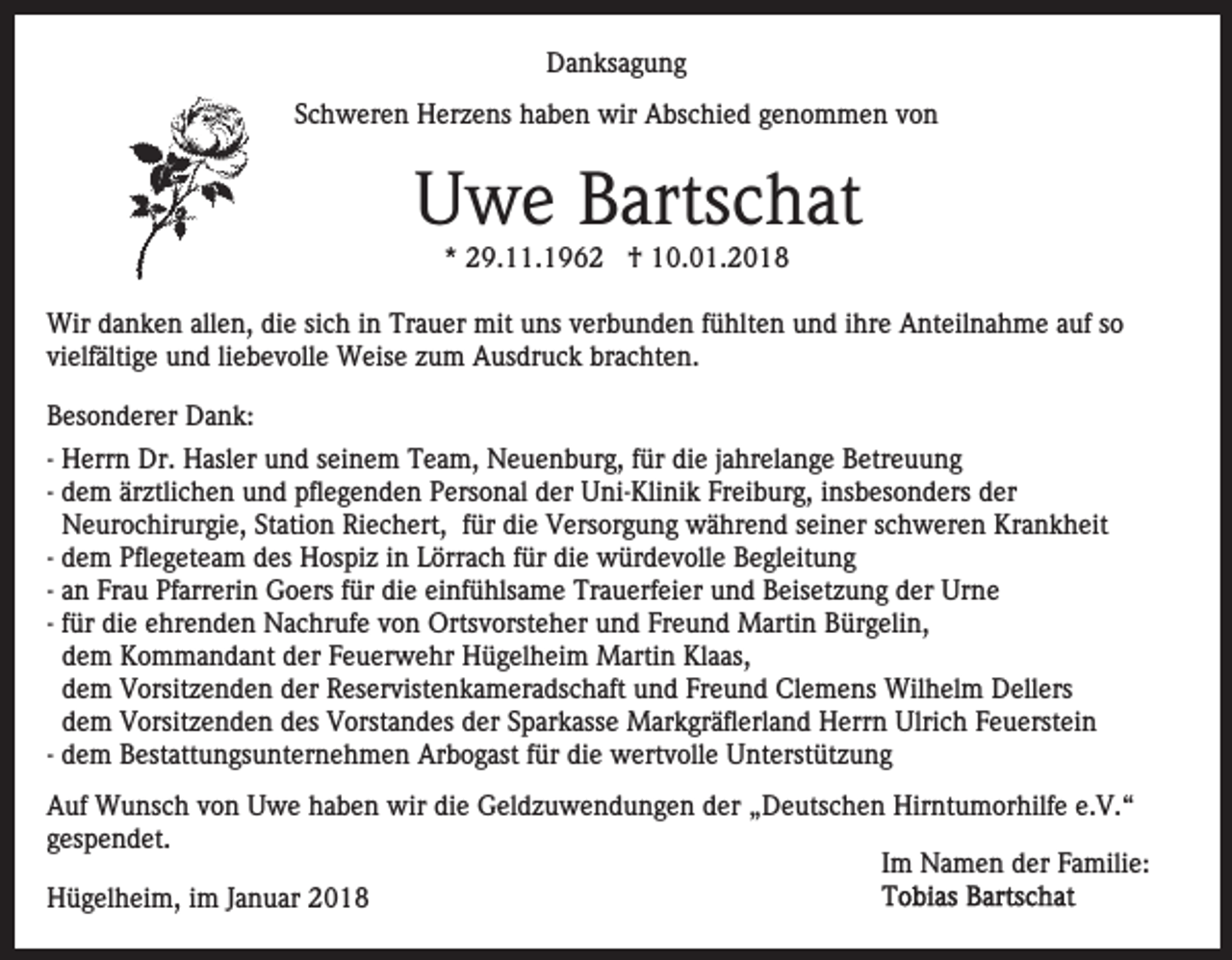 <p>DDanksagung<br />a n ks a g u n g<br />SSchweren<br />c h w er e n Herzens<br />H er z e ns haben<br />h a b e n wir<br />wir Abschied<br />A bs c hi e d ggenommen<br />e n o m m e n vvon<br />on</p><p>Uwe<br />U w e BBartschat<br />arts c h at<br />** 29.11.196 9. . 1 9 6 2 †<br />† 10.01.2018<br />1 0. 0 1. 2 0 1 8</p><p>Wird danken<br />Wir<br />a n k e n allallen,<br />e n, didie<br />e sisich<br />c h iin<br />n Trauer<br />Tr a u er mit<br />mit uuns<br />ns vverbunden<br />er b u n d e n ffühlten<br />ü hlt e n uund<br />n d iihre<br />hr e Anteilnahme<br />A nt eil n a h m e aauf<br />uf sso<br />o<br />vielfältige<br />vi elf älti g e und<br />u n d liliebevolle<br />e b e v oll e Weise<br />W eis e zum<br />z u m Ausdruck<br />A us dr u c k brachten.<br />bra c ht e n.<br />BBesonderer<br />es o n d er er Dank:<br />D a n k:<br />-- Herrn<br />H err n Dr.<br />Dr. Hasler<br />H asl er und<br />u n d seinem<br />sei n e m Team,<br />T e a m, Neuenburg,<br />N e u e n b ur g , für<br />f ür die<br />di e jjahrelange<br />a hr el a n g e Betreuung<br />B etr eu u n g<br />-- dem<br />d e m ärztlichen<br />är ztli c h e n und<br />u n d pflegenden<br />pfle g e n d e n Personal<br />P ers o n al der<br />d er Uni-Klinik<br />U n i- Kli ni k Freiburg,<br />Fr ei b ur g, iinsbesonders<br />ns b eso n d ers der<br />d er<br />Neurochirurgie,<br />N e ur o c hir ur gi e, Station<br />St ati o n Riechert,<br />Ri e c h ert, ffür<br />ür die<br />di e Versorgung<br />V ers or g u n g während<br />w ä hr e n d seiner<br />s ei n er schweren<br />s ch w er e n Krankheit<br />Kr a n k h eit<br />-- dem<br />d e m Pflegeteam<br />Pfl e g et e a m des<br />d es Hospiz<br />H os pi z iinn Lörrach<br />L örr a c h ffür<br />ür die<br />di e würdevolle<br />w ür d e v oll e Begleitung<br />B e gl eit u n g<br />-- an<br />a n Frau<br />Fr a u Pfarrerin<br />Pf arr eri n Goers<br />G o ers für<br />f ür die<br />di e einfühlsame<br />ei nf ü hls a m e Trauerfeier<br />Tr au erf ei er uund<br />n d Beisetzung<br />B eis et z u n g dder<br />er Urne<br />Ur n e<br />f ür die<br />di e ehrenden<br />e hr e n d e n Nachrufe<br />N a c hruf e vvon<br />o n Ortsvorsteher<br />Orts v orst e h er uund<br />n d Fr<br />e u n d Martin<br />M arti n Bürgelin,<br />B ür g eli n,<br />-- für<br />Freund<br />d e m Kommandant<br />K o m m a n d a nt der<br />d er Feuerwehr<br />F e u er w e hr Hügelheim<br />H ü g el h ei m Martin<br />M arti n Klaas,<br />Kl a as,<br />dem<br />d e m Vorsitzenden<br />V orsit z e n d e n der<br />d er Reservistenkameradschaft<br />R es er vist e n k a m er a ds c h a ft und<br />u n d Freund<br />Fr e u n d Clemens<br />Cl e m e ns Wilhelm<br />Wil h el m Dellers<br />D ell ers<br />dem<br />d e m Vorsitzenden<br />V orsit z e n d e n des<br />d es Vorstandes<br />V orst a n d es dder<br />er SSparkasse<br />p ar k ass e Markgräflerland<br />M ar k gr äfl erl a n d Herrn<br />H err n Ulrich<br />Ulri c h Feuerstein<br />F e u erst ei n<br />dem<br />d e m Bestattungsunternehmen<br />B est att u n gs u nt er ne h m e n Arbogast<br />Ar b o g ast ffür<br />ür die<br />di e wertvolle<br />w ert v oll e UUnterstützung<br />nt erst üt z u n g<br />-- dem<br />A uf Wunsch<br />Auf<br />W u ns c h vvon<br />o n Uwe<br />U w e hhaben<br />a b e n wir<br />wir die<br />di e Geldzuwendungen<br />G el d z u w e n d u n g e n dder<br />er „„Deutschen<br />D e uts c h e n Hirntumorhilfe<br />Hir nt u m or hilf e e.e.V.“<br />V. “<br />gespendet.<br />g es p e n d et.<br />Im<br />I m Namen<br />N a m e n der<br />d er Familie:<br />F a mili e:<br />HHügelheim,<br />ü g el h ei m, i im<br />m J Januar<br />a n u ar 22018<br />0 18</p>