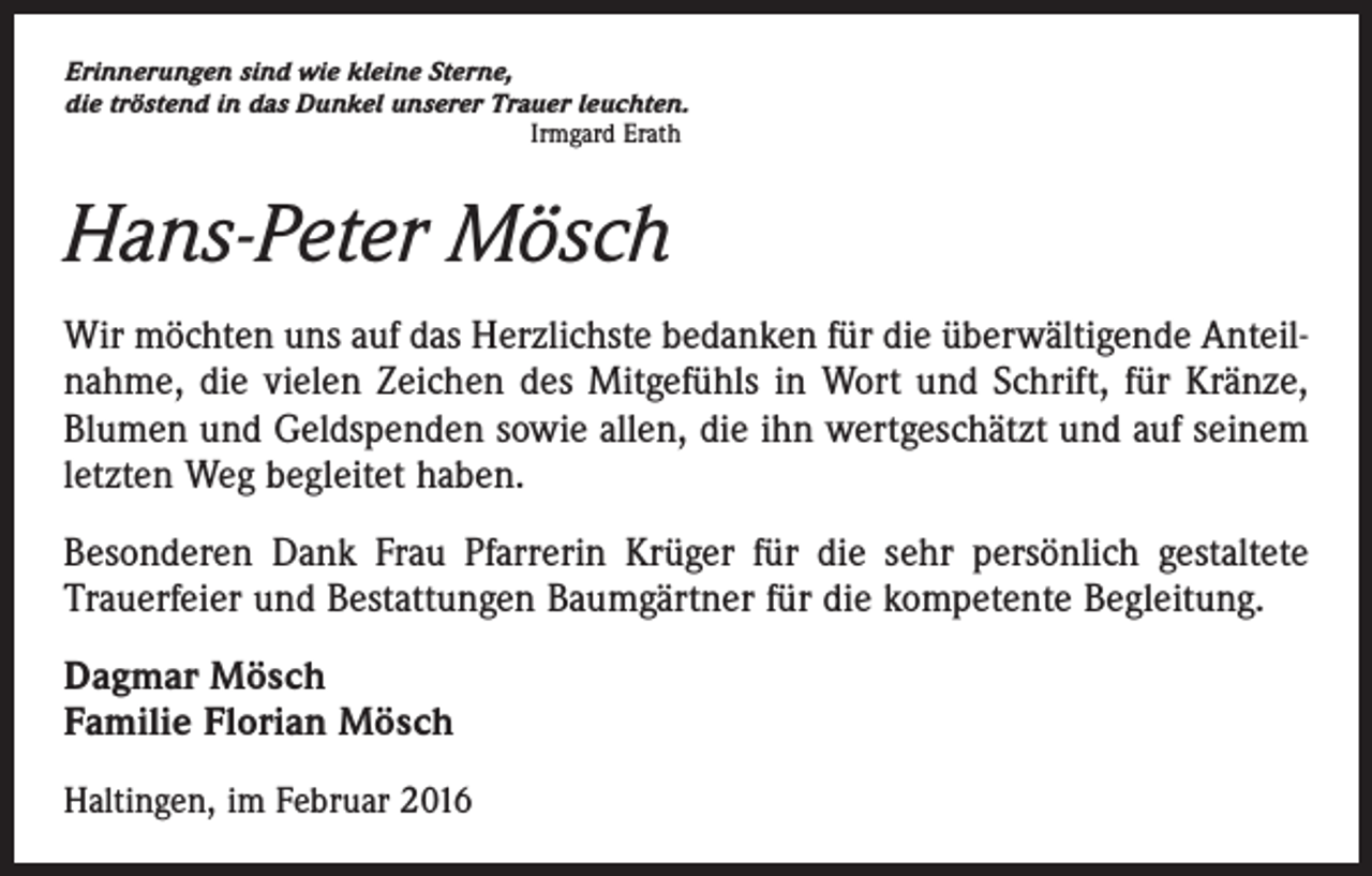 <p>Erinnerungen sind wie kleine Sterne,<br />die tröstend in das Dunkel unserer Trauer leuchten.</p><p>Irmgard Erath</p><p>Hans-Peter Mösch<br />Wir möchten uns auf das Herzlichste bedanken für die überwältigende Anteilnahme, die vielen Zeichen des Mitgefühls in Wort und Schrift, für Kränze,<br />­Blumen und Geldspenden sowie allen, die ihn wertgeschätzt und auf seinem<br />letzten Weg begleitet haben.<br />Besonderen Dank Frau Pfarrerin Krüger für die sehr persönlich gestaltete<br />­Trauerfeier und Bestattungen Baumgärtner für die kompetente Begleitung.<br />Dagmar Mösch<br />Familie Florian Mösch<br />Haltingen, im Februar 2016</p>
