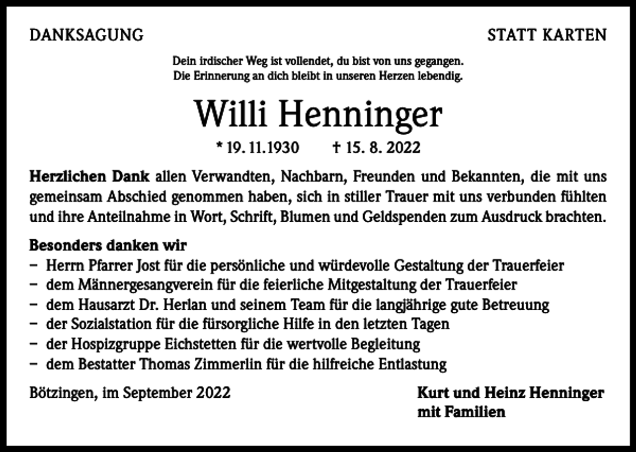 <p>DANKSAGUNG</p><p>STATT KARTEN<br />Dein irdischer Weg ist vollendet, du bist von uns gegangen.<br />Die Erinnerung an dich bleibt in unseren Herzen lebendig.</p><p>Willi Henninger<br />* 19. 11.1930 † 15. 8. 2022<br />Herzlichen Dank allen Verwandten, Nachbarn, Freunden und Bekannten, die mit uns<br />gemeinsam Abschied genommen haben, sich in stiller Trauer mit uns verbunden fühlten<br />und ihre Anteilnahme in Wort, Schrift, Blumen und Geldspenden zum ­Ausdruck brachten.<br />Besonders danken wir<br />– Herrn Pfarrer Jost für die persönliche und würdevolle Gestaltung der Trauerfeier<br />– dem Männergesangverein für die feierliche Mitgestaltung der Trauerfeier<br />– dem Hausarzt Dr. Herlan und seinem Team für die langjährige gute Betreuung<br />– der Sozialstation für die fürsorgliche Hilfe in den letzten Tagen<br />– der Hospizgruppe Eichstetten für die wertvolle Begleitung<br />– dem Bestatter Thomas Zimmerlin für die hilfreiche Entlastung<br />Bötzingen, im September 2022 Kurt und Heinz Henninger<br />mit Familien</p>