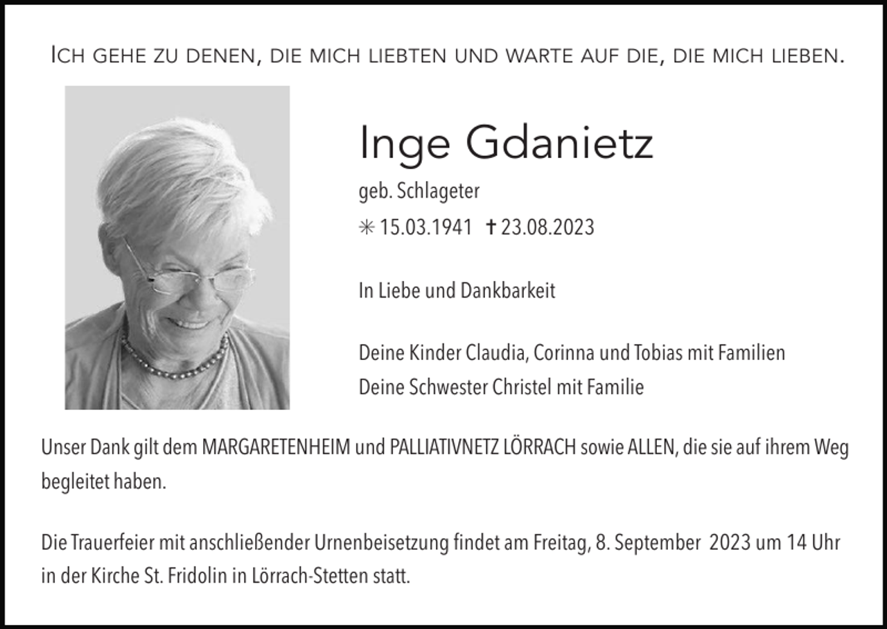 <p>ICH</p><p>GEHE ZU DENEN, DIE MICH LIEBTEN UND WARTE AUF DIE, DIE MICH LIEBEN.</p><p>Inge Gdanietz<br />geb. Schlageter<br />✳ 15.03.1941 ✝ 23.08.2023<br />In Liebe und Dankbarkeit<br />Deine Kinder Claudia, Corinna und Tobias mit Familien<br />Deine Schwester Christel mit Familie<br />Unser Dank gilt dem MARGARETENHEIM und PALLIATIVNETZ LÖRRACH sowie ALLEN, die sie auf ihrem Weg<br />begleitet haben.<br />Die Trauerfeier mit anschließender Urnenbeisetzung findet am Freitag, 8. September 2023 um 14 Uhr<br />in der Kirche St. Fridolin in Lörrach-Stetten statt.</p>