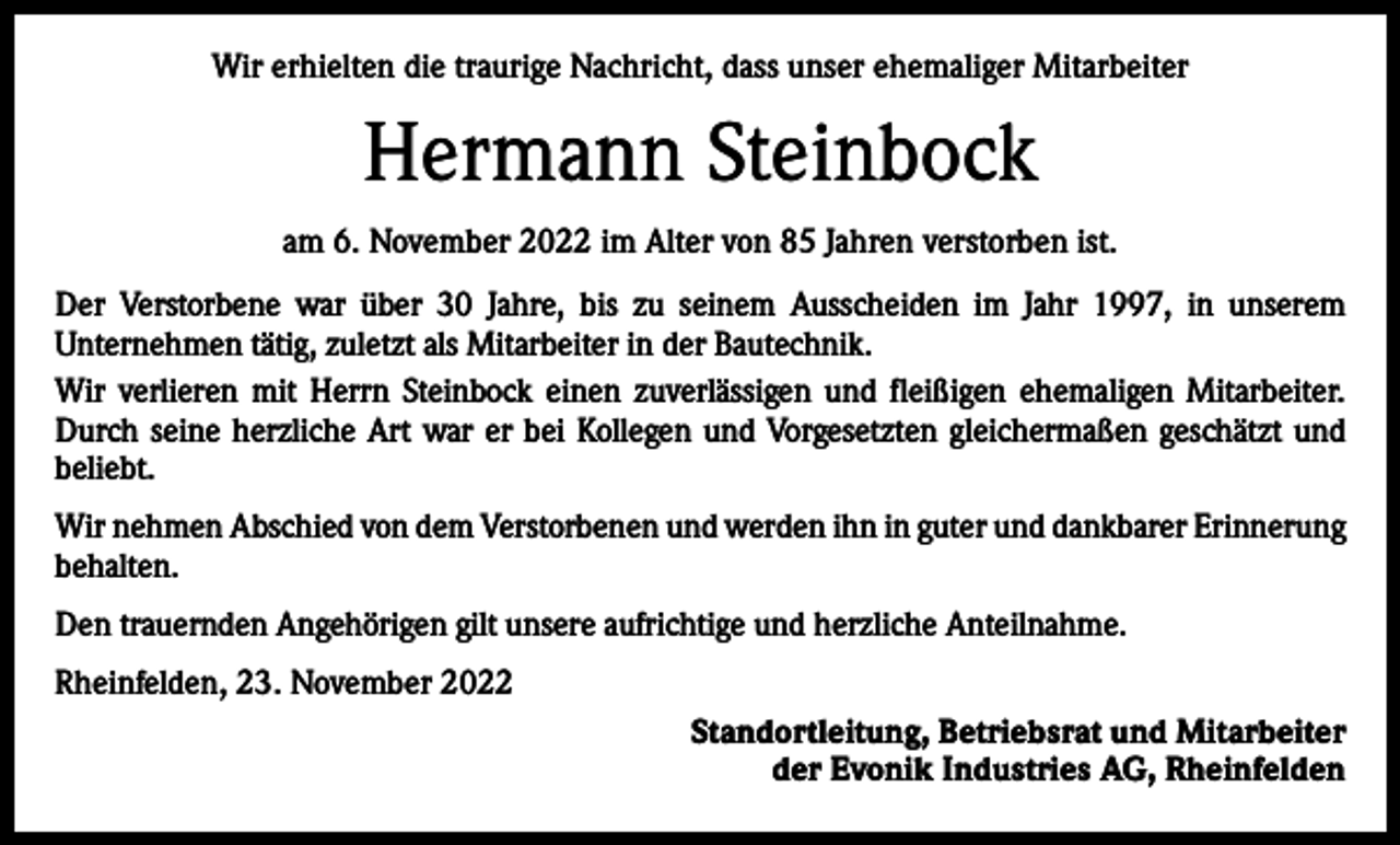 <p>Wir erhielten die traurige Nachricht, dass unser ehemaliger Mitarbeiter</p><p>Hermann Steinbock<br />am 6. November 2022 im Alter von 85 Jahren verstorben ist.<br />Der Verstorbene war über 30 Jahre, bis zu seinem Ausscheiden im Jahr 1997, in unserem<br />Unternehmen tätig, zuletzt als Mitarbeiter in der Bautechnik.<br />Wir verlieren mit Herrn Steinbock einen zuverlässigen und fleißigen ehemaligen Mitarbeiter.<br />Durch seine herzliche Art war er bei Kollegen und Vorgesetzten gleichermaßen geschätzt und<br />beliebt.<br />Wir nehmen Abschied von dem Verstorbenen und werden ihn in guter und dankbarer Erinnerung<br />behalten.<br />Den trauernden Angehörigen gilt unsere aufrichtige und herzliche Anteilnahme.<br />Rheinfelden, 23. November 2022<br />Standortleitung, Betriebsrat und Mitarbeiter<br />der Evonik Industries AG, Rheinfelden</p>
