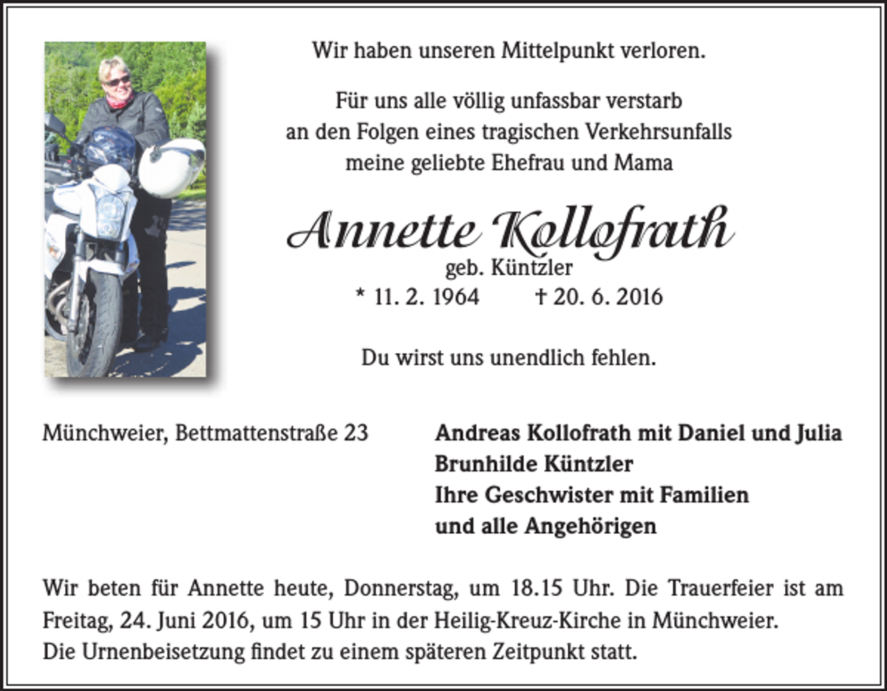 <p>Wir haben unseren Mittelpunkt verloren.<br />Für uns alle völlig unfassbar verstarb<br />an den Folgen eines tragischen Verkehrsunfalls<br />meine geliebte Ehefrau und Mama</p><p>Annette Kollofrath<br />geb. Küntzler<br />* 11. 2. 1964<br />† 20. 6. 2016<br />Du wirst uns unendlich fehlen.<br />Münchweier, Bettmattenstraße 23</p><p>Andreas Kollofrath mit Daniel und Julia<br />Brunhilde Küntzler<br />Ihre Geschwister mit Familien<br />und alle Angehörigen</p><p>Wir beten für Annette heute, Donnerstag, um 18.15 Uhr. Die Trauerfeier ist am<br />Freitag, 24. Juni 2016, um 15 Uhr in der Heilig-Kreuz-Kirche in Münchweier.<br />Die Urnenbeisetzung findet zu einem späteren Zeitpunkt statt.</p>