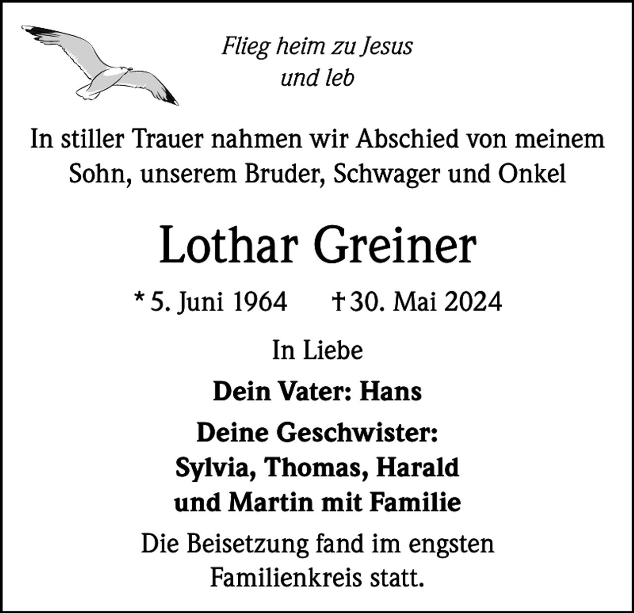 <p>Flieg heim zu Jesus<br />und leb</p><p>In stiller Trauer nahmen wir Abschied von meinem<br />Sohn, unserem Bruder, Schwager und Onkel</p><p>Lothar Greiner<br />* 5. Juni 1964</p><p>† 30. Mai 2024</p><p>In Liebe<br />Dein Vater: Hans<br />Deine Geschwister:<br />Sylvia, Thomas, Harald<br />und Martin mit Familie<br />Die Beisetzung fand im engsten<br />Familienkreis statt.</p>
