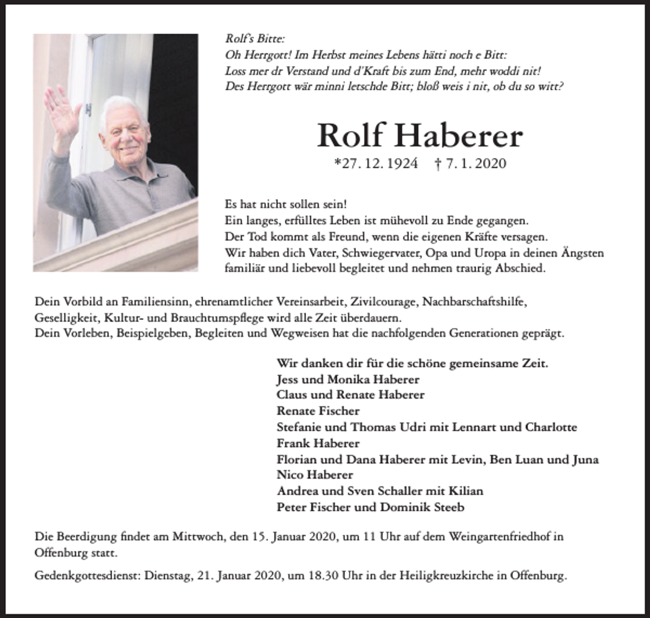 <p>Rolf’s Bitte:<br />Oh Herrgott! Im Herbst meines Lebens hätti noch e Bitt:<br />Loss mer dr Verstand und d’Kraft bis zum End, mehr woddi nit!<br />Des Herrgott wär minni letschde Bitt; bloß weis i nit, ob du so witt?</p><p>Rolf Haberer<br />*27. 12. 1924</p><p>† 7. 1. 2020</p><p>Es hat nicht sollen sein!<br />Ein langes, erfülltes Leben ist mühevoll zu Ende gegangen.<br />Der Tod kommt als Freund, wenn die eigenen Kräfte versagen.<br />Wir haben dich Vater, Schwiegervater, Opa und Uropa in deinen Ängsten<br />familiär und liebevoll begleitet und nehmen traurig Abschied.<br />Dein Vorbild an Familiensinn, ehrenamtlicher Vereinsarbeit, Zivilcourage, Nachbarschaftshilfe,<br />Geselligkeit, Kultur- und Brauchtumspflege wird alle Zeit überdauern.<br />Dein Vorleben, Beispielgeben, Begleiten und Wegweisen hat die nachfolgenden Generationen geprägt.<br />Wir danken dir für die schöne gemeinsame Zeit.<br />Jess und Monika Haberer<br />Claus und Renate Haberer<br />Renate Fischer<br />Stefanie und Thomas Udri mit Lennart und Charlotte<br />Frank Haberer<br />Florian und Dana Haberer mit Levin, Ben Luan und Juna<br />Nico Haberer<br />Andrea und Sven Schaller mit Kilian<br />Peter Fischer und Dominik Steeb<br />Die Beerdigung findet am Mittwoch, den 15. Januar 2020, um 11 Uhr auf dem Weingartenfriedhof in<br />Offenburg statt.<br />Gedenkgottesdienst: Dienstag, 21. Januar 2020, um 18.30 Uhr in der Heiligkreuzkirche in Offenburg.</p>