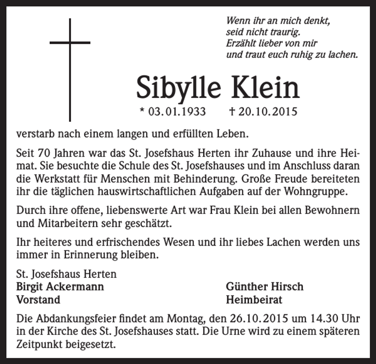<p>Wenn ihr an mich denkt,<br />seid nicht traurig.<br />Erzählt lieber von mir<br />und traut euch ruhig zu lachen.</p><p>Sibylle Klein<br />* 03. 01.1933 † 20.10. 2015</p><p>verstarb nach einem langen und erfüllten Leben.<br />Seit 70 Jahren war das St. Josefshaus Herten ihr Zuhause und ihre Heimat. Sie besuchte die Schule des St. Josefshauses und im Anschluss daran<br />die Werkstatt für Menschen mit Behinderung. Große Freude bereiteten<br />ihr die täglichen hauswirtschaftlichen Aufgaben auf der Wohngruppe.<br />Durch ihre offene, liebenswerte Art war Frau Klein bei allen Bewohnern<br />und Mitarbeitern sehr geschätzt.<br />Ihr heiteres und erfrischendes Wesen und ihr liebes Lachen werden uns<br />immer in Erinnerung bleiben.<br />St. Josefshaus Herten<br />Birgit Ackermann<br />Günther Hirsch<br />Vorstand Heimbeirat<br />Die Abdankungsfeier findet am Montag, den 26.10. 2015 um 14.30 Uhr<br />in der Kirche des St. Josefshauses statt. Die Urne wird zu einem späteren<br />Zeitpunkt beigesetzt.</p>
