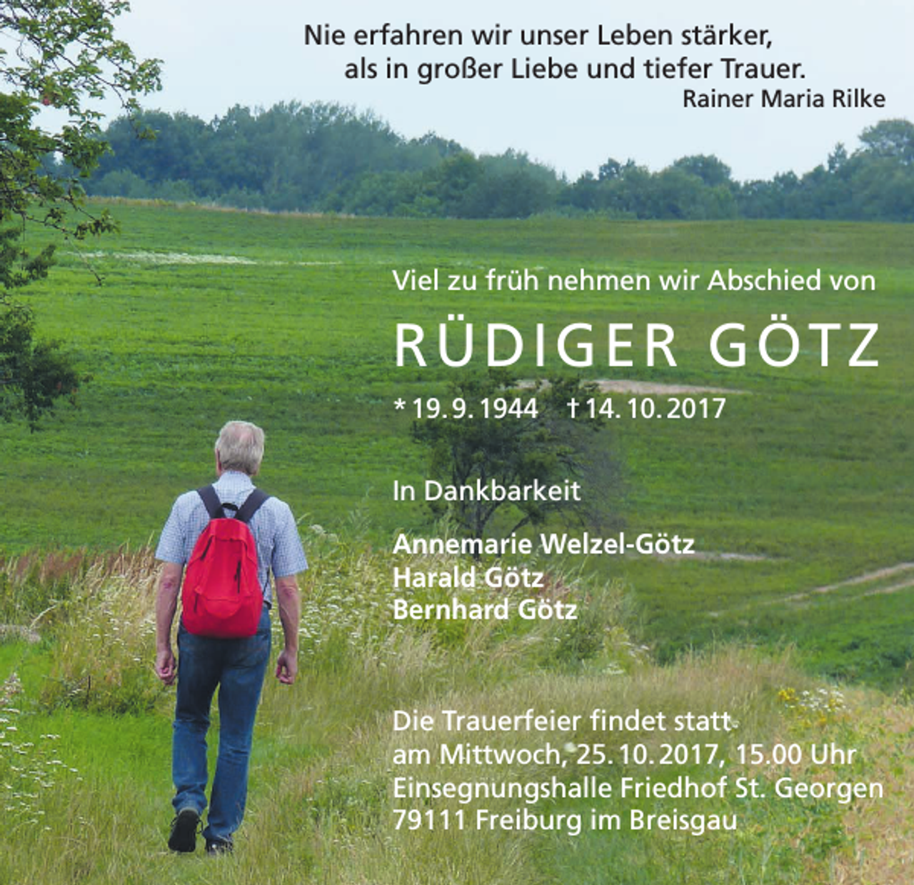 <p>Nie erfahren wir unser Leben stärker,<br />als in großer Liebe und tiefer Trauer.<br />Rainer Maria Rilke</p><p>Viel zu früh nehmen wir Abschied von</p><p>RÜDIGER GÖTZ<br />* 19. 9. 1944 † 14. 10. 2017<br />In Dankbarkeit<br />Annemarie Welzel-Götz<br />Harald Götz<br />Bernhard Götz</p><p>Die Trauerfeier findet statt<br />am Mittwoch, 25. 10. 2017, 15.00 Uhr<br />Einsegnungshalle Friedhof St. Georgen<br />79111 Freiburg im Breisgau</p>