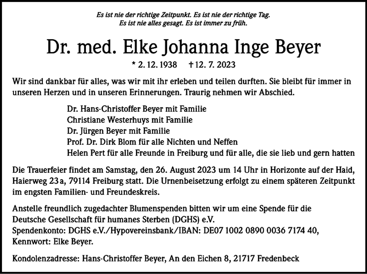 <p>Es ist nie der richtige Zeitpunkt. Es ist nie der richtige Tag.<br />Es ist nie alles gesagt. Es ist immer zu früh.</p><p>Dr. med. Elke Johanna Inge Beyer<br />* 2. 12. 1938</p><p>† 12. 7. 2023</p><p>Wir sind dankbar für alles, was wir mit ihr erleben und teilen durften. Sie bleibt für immer in<br />unseren Herzen und in unseren Erinnerungen. Traurig nehmen wir Abschied.<br />Dr. Hans-Christoffer Beyer mit Familie<br />Christiane Westerhuys mit Familie<br />Dr. Jürgen Beyer mit Familie<br />Prof. Dr. Dirk Blom für alle Nichten und Neffen<br />Helen Pert für alle Freunde in Freiburg und für alle, die sie lieb und gern hatten<br />Die Trauerfeier findet am Samstag, den 26. August 2023 um 14 Uhr in Horizonte auf der Haid,<br />Haierweg 23 a, 79114 Freiburg statt. Die Urnenbeisetzung erfolgt zu einem späteren Zeitpunkt<br />im engsten Familien- und Freundeskreis.<br />Anstelle freundlich zugedachter Blumenspenden bitten wir um eine Spende für die<br />Deutsche Gesellschaft für humanes Sterben (DGHS) e.V.<br />Spendenkonto: DGHS e.V./Hypovereinsbank/IBAN: DE07 1002 089036 7170,<br />Kennwort: Elke Beyer.<br />Kondolenzadresse: Hans-Christoffer Beyer, An den Eichen 8, 21717 Fredenbeck</p>