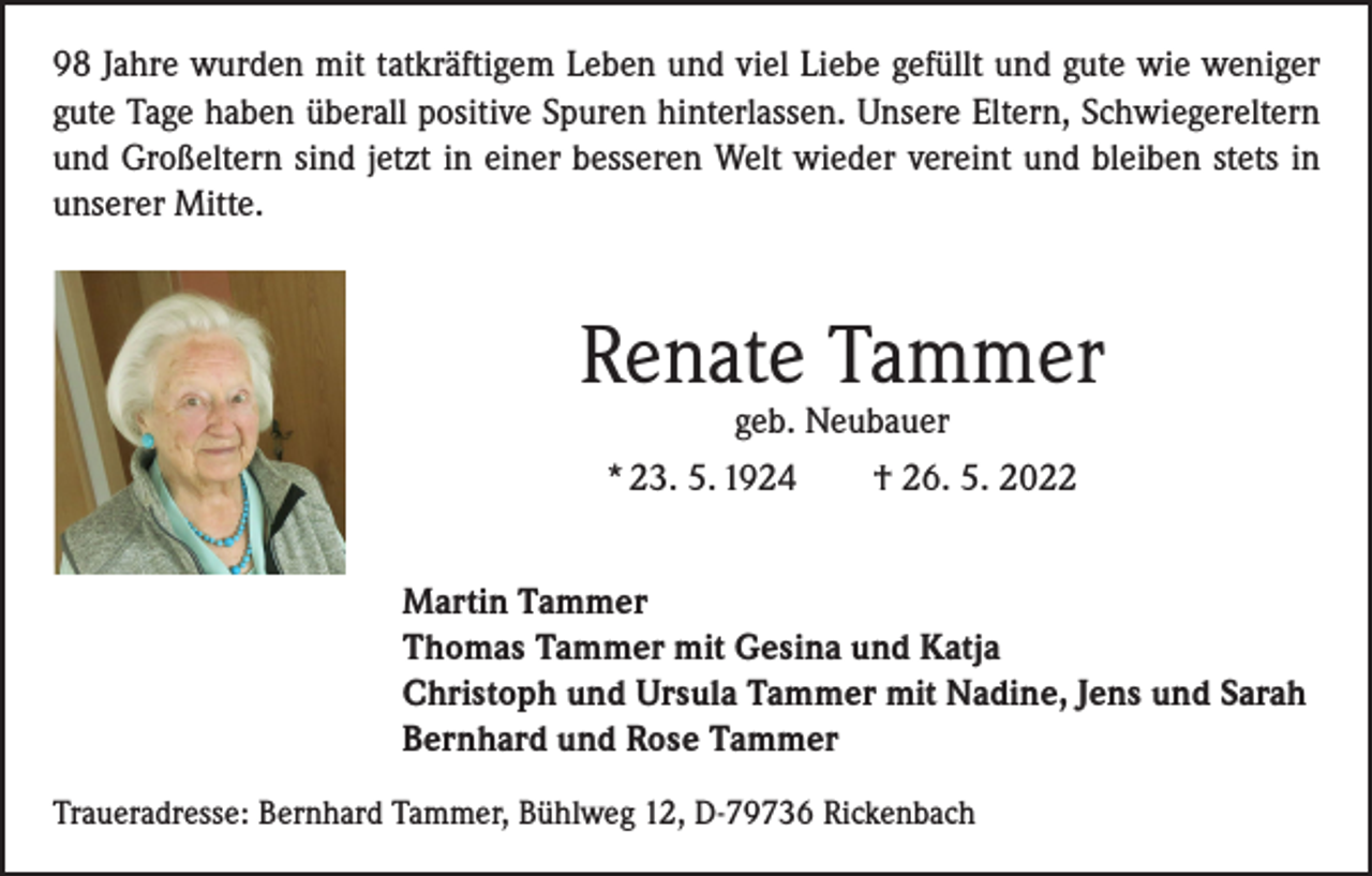 <p>98 Jahre wurden mit tatkräftigem Leben und viel Liebe gefüllt und gute wie weniger<br />gute Tage haben überall positive Spuren hinterlassen. Unsere Eltern, Schwiegereltern<br />und Großeltern sind jetzt in einer besseren Welt wieder vereint und bleiben stets in<br />unserer Mitte.</p><p>Renate Tammer<br />geb. Neubauer<br />* 23. 5. 1924 † 26. 5. 2022</p><p>Martin Tammer<br />Thomas Tammer mit Gesina und Katja<br />Christoph und Ursula Tammer mit Nadine, Jens und Sarah<br />Bernhard und Rose Tammer<br />Traueradresse: Bernhard Tammer, Bühlweg 12, D-79736 Rickenbach</p>