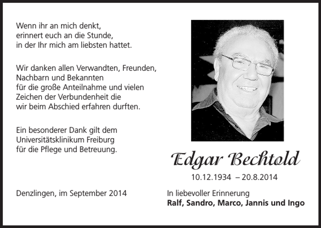 <p>Wenn ihr an mich denkt,<br />erinnert euch an die Stunde,<br />in der Ihr mich am liebsten hattet.<br />Wir danken allen Verwandten, Freunden,<br />Nachbarn und Bekannten<br />für die große Anteilnahme und vielen<br />Zeichen der Verbundenheit die<br />wir beim Abschied erfahren durften.<br />Ein besonderer Dank gilt dem<br />Universitätsklinikum Freiburg<br />für die Pflege und Betreuung.</p><p>Edgar Bechtold<br />10.12.1934 – 20.8.2014</p><p>Denzlingen, im September 2014</p><p>In liebevoller Erinnerung<br />Ralf, Sandro, Marco, Jannis und Ingo</p>