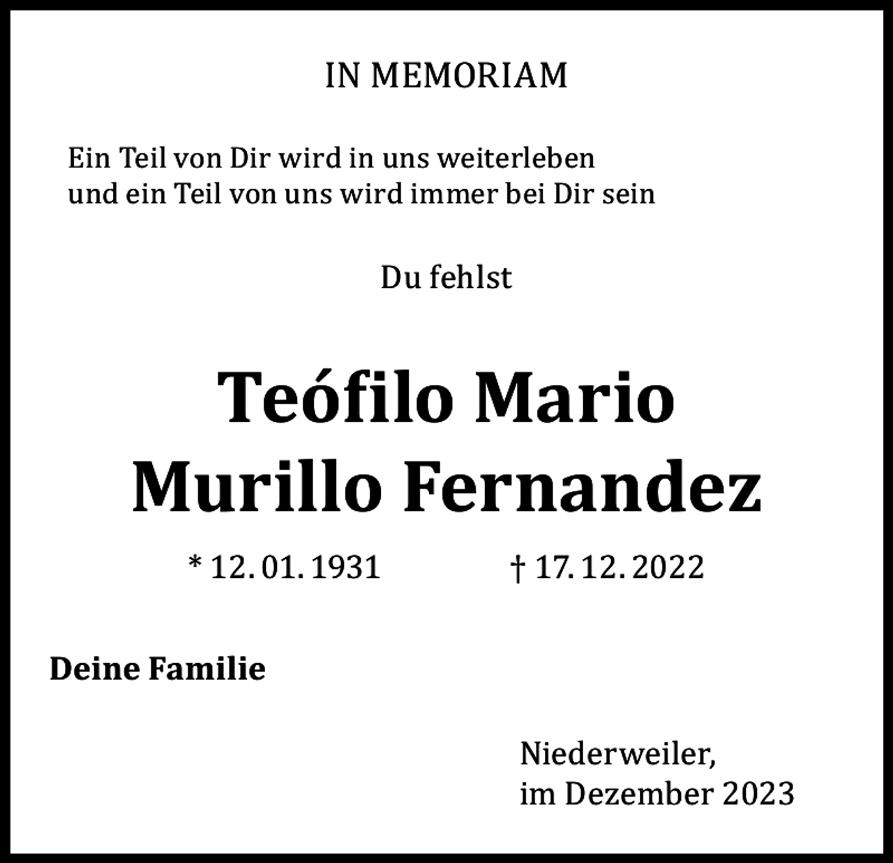 <p>IN MEMORIAM</p><p>Ein Teil von Dir wird in uns weiterleben<br />und ein Teil von uns wird immer bei Dir sein</p><p>Du fehlst</p><p>Teófilo Mario<br />Murillo Fernandez<br />* 12. 01. 1931</p><p>Deine Familie</p><p>† 17. 12. 2022<br />Niederweiler,<br />im Dezember 2023</p>