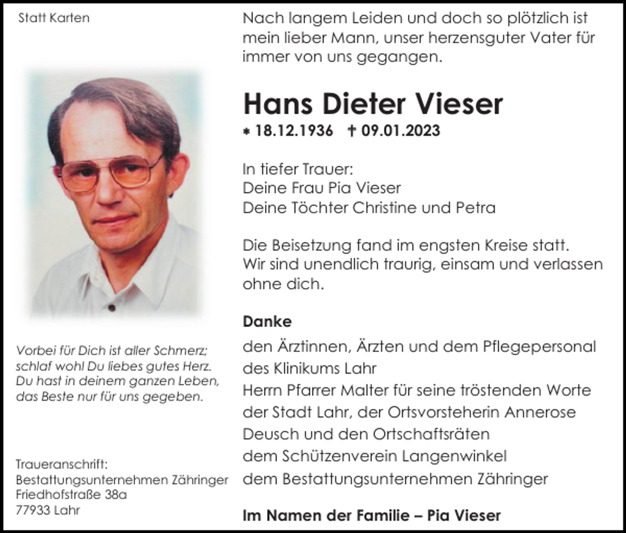 <p>Statt Karten</p><p>Nach langem Leiden und doch so plötzlich ist<br />mein lieber Mann, unser herzensguter Vater für<br />immer von uns gegangen.</p><p>Hans Dieter Vieser<br />* 18.12.1936 † 09.01.2023<br />In tiefer Trauer:<br />Deine Frau Pia Vieser<br />Deine Töchter Christine und Petra<br />Die Beisetzung fand im engsten Kreise statt.<br />Wir sind unendlich traurig, einsam und verlassen<br />ohne dich.<br />Danke<br />den Ärztinnen, Ärzten und dem Pflegepersonal<br />des Klinikums Lahr<br />Herrn Pfarrer Malter für seine tröstenden Worte<br />der Stadt Lahr, der Ortsvorsteherin Annerose<br />Deusch und den Ortschaftsräten<br />dem Schützenverein Langenwinkel<br />Traueranschrift:<br />Bestattungsunternehmen Zähringer dem Bestattungsunternehmen Zähringer<br />Vorbei für Dich ist aller Schmerz;<br />schlaf wohl Du liebes gutes Herz.<br />Du hast in deinem ganzen Leben,<br />das Beste nur für uns gegeben.</p><p>Friedhofstraße 38a<br />77933 Lahr</p><p>Im Namen der Familie – Pia Vieser</p>
