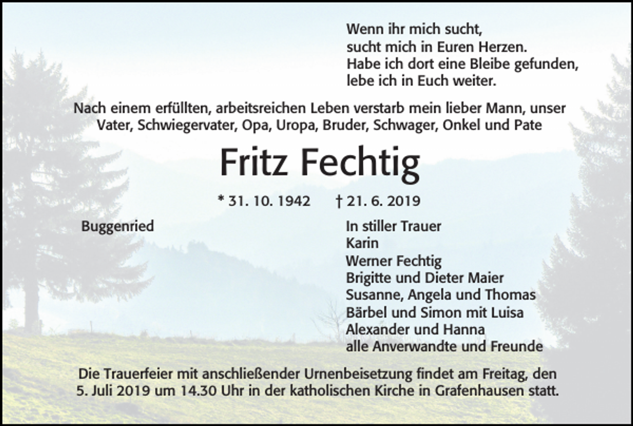 <p>Wenn ihr mich sucht,<br />sucht mich in Euren Herzen.<br />Habe ich dort eine Bleibe gefunden,<br />lebe ich in Euch weiter.<br />Nach einem erfüllten, arbeitsreichen Leben verstarb mein lieber Mann, unser<br />Vater, Schwiegervater, Opa, Uropa, Bruder, Schwager, Onkel und Pate</p><p>Fritz Fechtig<br />* 31. 10. 1942<br />Buggenried</p><p>† 21. 6. 2019<br />In stiller Trauer<br />Karin<br />Werner Fechtig<br />Brigitte und Dieter Maier<br />Susanne, Angela und Thomas<br />Bärbel und Simon mit Luisa<br />Alexander und Hanna<br />alle Anverwandte und Freunde</p><p>Die Trauerfeier mit anschließender Urnenbeisetzung findet am Freitag, den<br />5. Juli 2019 um 14.30 Uhr in der katholischen Kirche in Grafenhausen statt.</p>