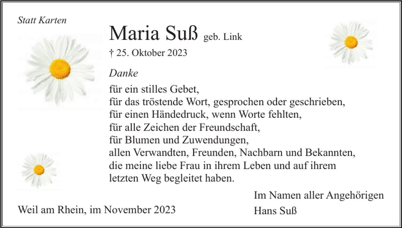 <p>Statt Karten</p><p>Maria Suß geb. Link<br />† 25. Oktober 2023</p><p>Danke<br />für ein stilles Gebet,<br />für das tröstende Wort, gesprochen oder geschrieben,<br />für einen Händedruck, wenn Worte fehlten,<br />für alle Zeichen der Freundschaft,<br />für Blumen und Zuwendungen,<br />allen Verwandten, Freunden, Nachbarn und Bekannten,<br />die meine liebe Frau in ihrem Leben und auf ihrem<br />letzten Weg begleitet haben.<br />Weil am Rhein, im November 2023</p><p>Im Namen aller Angehörigen<br />Hans Suß</p>