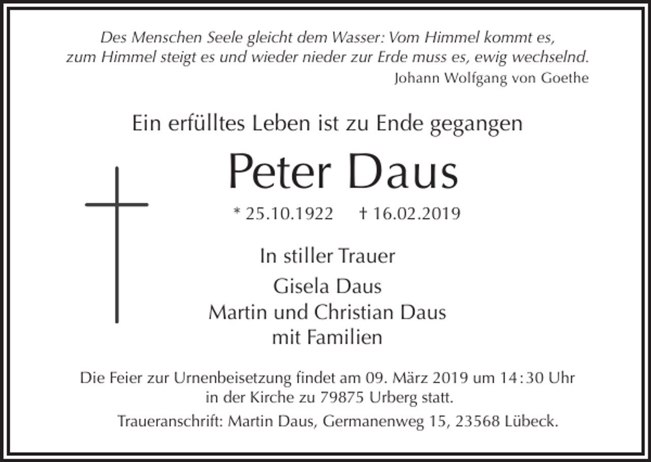 <p>Des Menschen Seele gleicht dem Wasser: Vom Himmel kommt es,<br />zum Himmel steigt es und wieder nieder zur Erde muss es, ewig wechselnd.<br />Johann Wolfgang von Goethe</p><p>Ein erfülltes Leben ist zu Ende gegangen</p><p>Peter Daus<br />* 25.10.1922</p><p>† 16.02.2019</p><p>In stiller Trauer<br />Gisela Daus<br />Martin und Christian Daus<br />mit Familien<br />Die Feier zur Urnenbeisetzung findet am 09. März 2019 um 14 : 30 Uhr<br />in der Kirche zu 79875 Urberg statt.<br />Traueranschrift: Martin Daus, Germanenweg 15, 23568 Lübeck.</p>