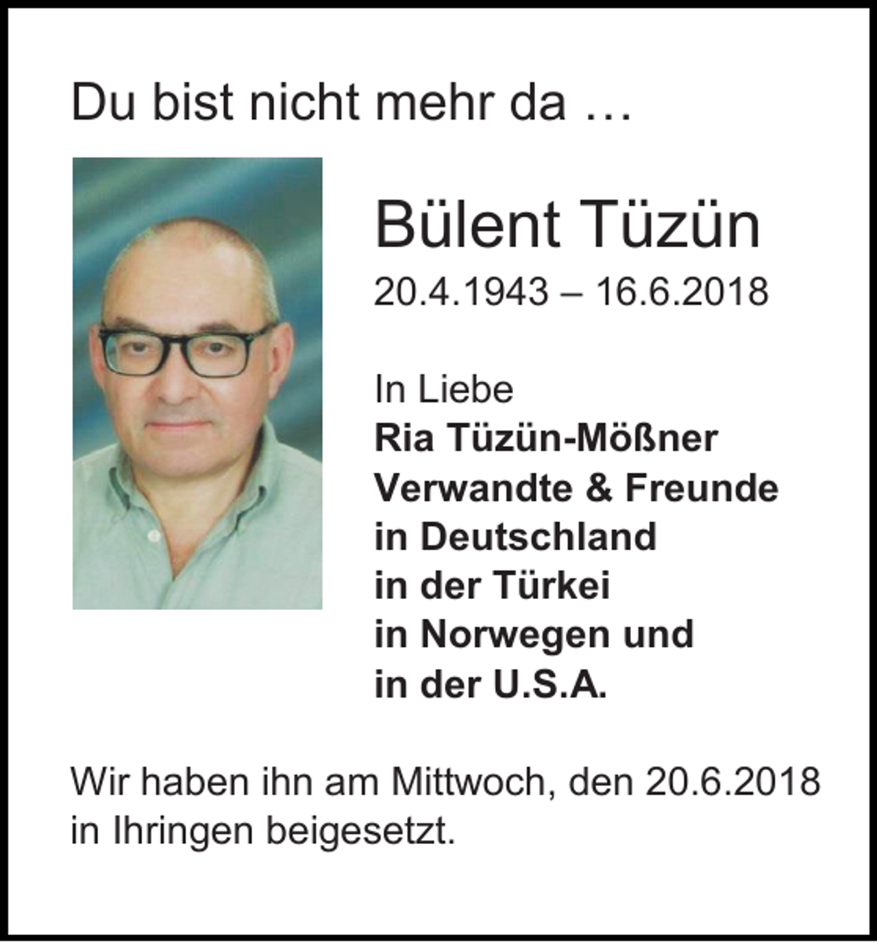 <p>Du bist nicht mehr da …</p><p>Bülent Tüzün<br />20.4.1943 – 16.6.2018<br />In Liebe<br />Ria Tüzün-Mößner<br />Verwandte &amp; Freunde<br />in Deutschland<br />in der Türkei<br />in Norwegen und<br />in der U.S.A.<br />Wir haben ihn am Mittwoch, den 20.6.2018<br />in Ihringen beigesetzt.</p>
