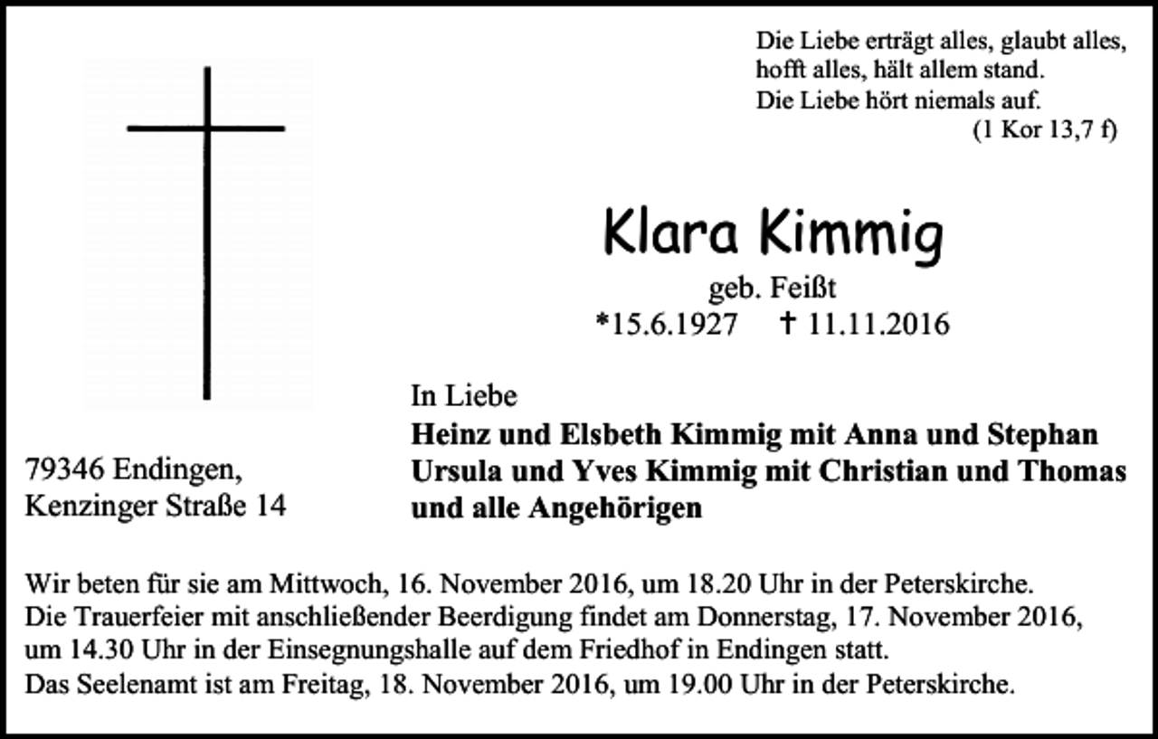 <p>Die Liebe erträgt alles, glaubt alles,<br />hofft alles, hält allem stand.<br />Die Liebe hört niemals auf.<br />(1 Kor 13,7 f)</p><p>Klara Kimmig<br />geb. Feißt<br />*15.6.1927  11.11.2016</p><p>79346 Endingen,<br />Kenzinger Straße 14</p><p>In Liebe<br />Heinz und Elsbeth Kimmig mit Anna und Stephan<br />Ursula und Yves Kimmig mit Christian und Thomas<br />und alle Angehörigen</p><p>Wir beten für sie am Mittwoch, 16. November 2016, um 18.20 Uhr in der Peterskirche.<br />Die Trauerfeier mit anschließender Beerdigung findet am Donnerstag, 17. November 2016,<br />um 14.30 Uhr in der Einsegnungshalle auf dem Friedhof in Endingen statt.<br />Das Seelenamt ist am Freitag, 18. November 2016, um 19.00 Uhr in der Peterskirche.</p>