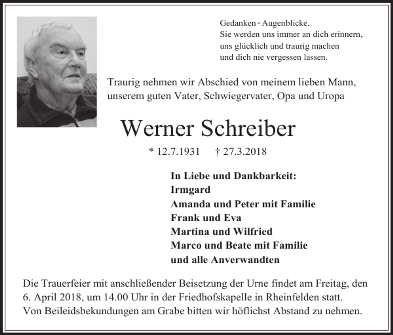 <p>Gedanken - Augenblicke.<br />Sie werden uns immer an dich erinnern,<br />uns glücklich und traurig machen<br />und dich nie vergessen lassen.</p><p>Traurig nehmen wir Abschied von meinem lieben Mann,<br />unserem guten Vater, Schwiegervater, Opa und Uropa</p><p>Werner Schreiber<br />* 12.7.1931</p><p>† 27.3.2018</p><p>In Liebe und Dankbarkeit:<br />Irmgard<br />Amanda und Peter mit Familie<br />Frank und Eva<br />Martina und Wilfried<br />Marco und Beate mit Familie<br />und alle Anverwandten<br />Die Trauerfeier mit anschließender Beisetzung der Urne findet am Freitag, den<br />6. April 2018, um 14.00 Uhr in der Friedhofskapelle in Rheinfelden statt.<br />Von Beileidsbekundungen am Grabe bitten wir höflichst Abstand zu nehmen.</p>
