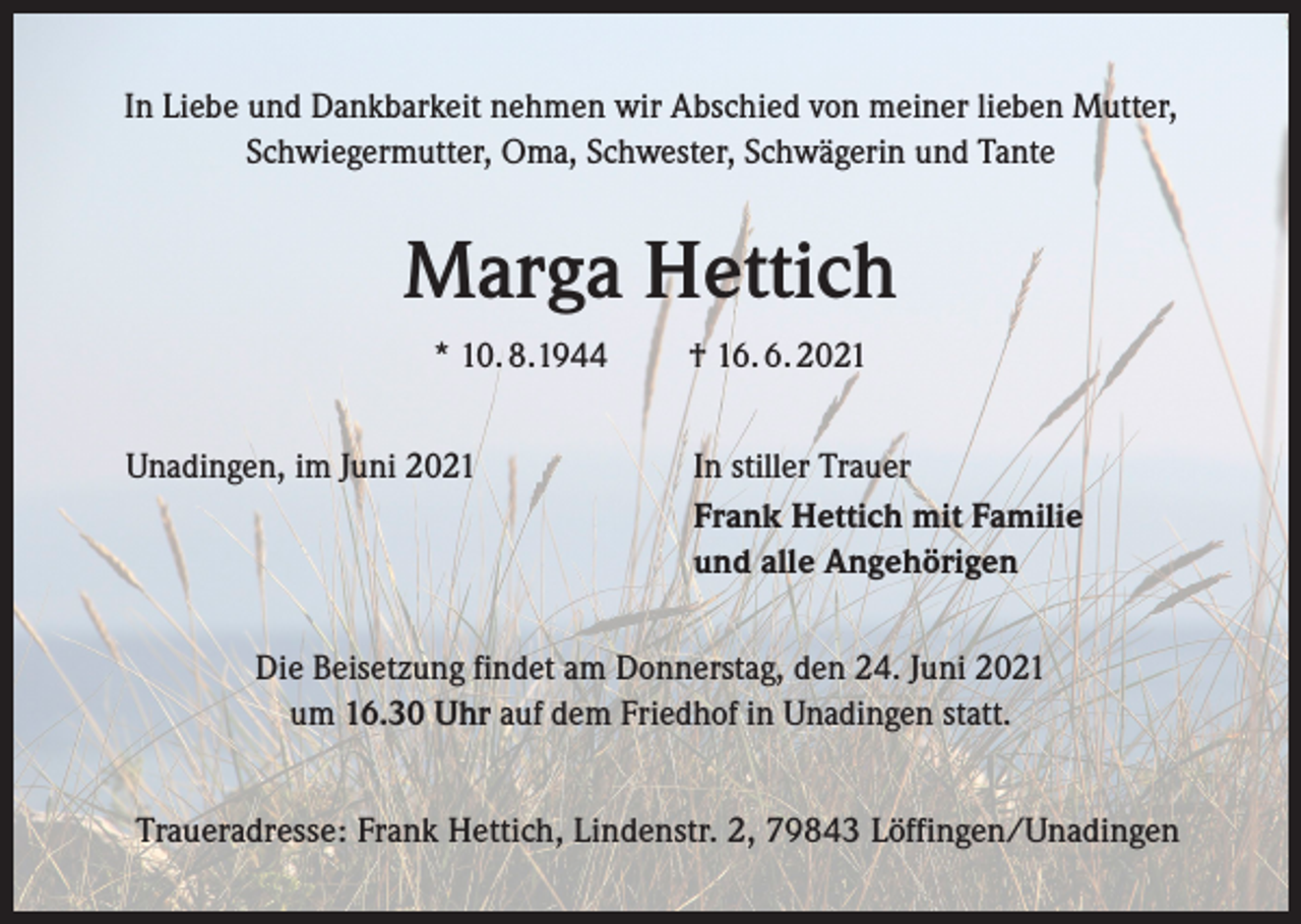 <p>In Liebe und Dankbarkeit nehmen wir Abschied von meiner lieben Mutter,<br />Schwiegermutter, Oma, Schwester, Schwägerin und Tante</p><p>Marga Hettich<br />* 10. 8.1944<br />Unadingen, im Juni 2021</p><p>† 16. 6. 2021<br />In stiller Trauer<br />Frank Hettich mit Familie<br />und alle Angehörigen</p><p>Die Beisetzung findet am Donnerstag, den 24. Juni 2021<br />um 16.30 Uhr auf dem Friedhof in Unadingen statt.<br />Traueradresse: Frank Hettich, Lindenstr. 2, 79843 Löffingen/Unadingen</p>