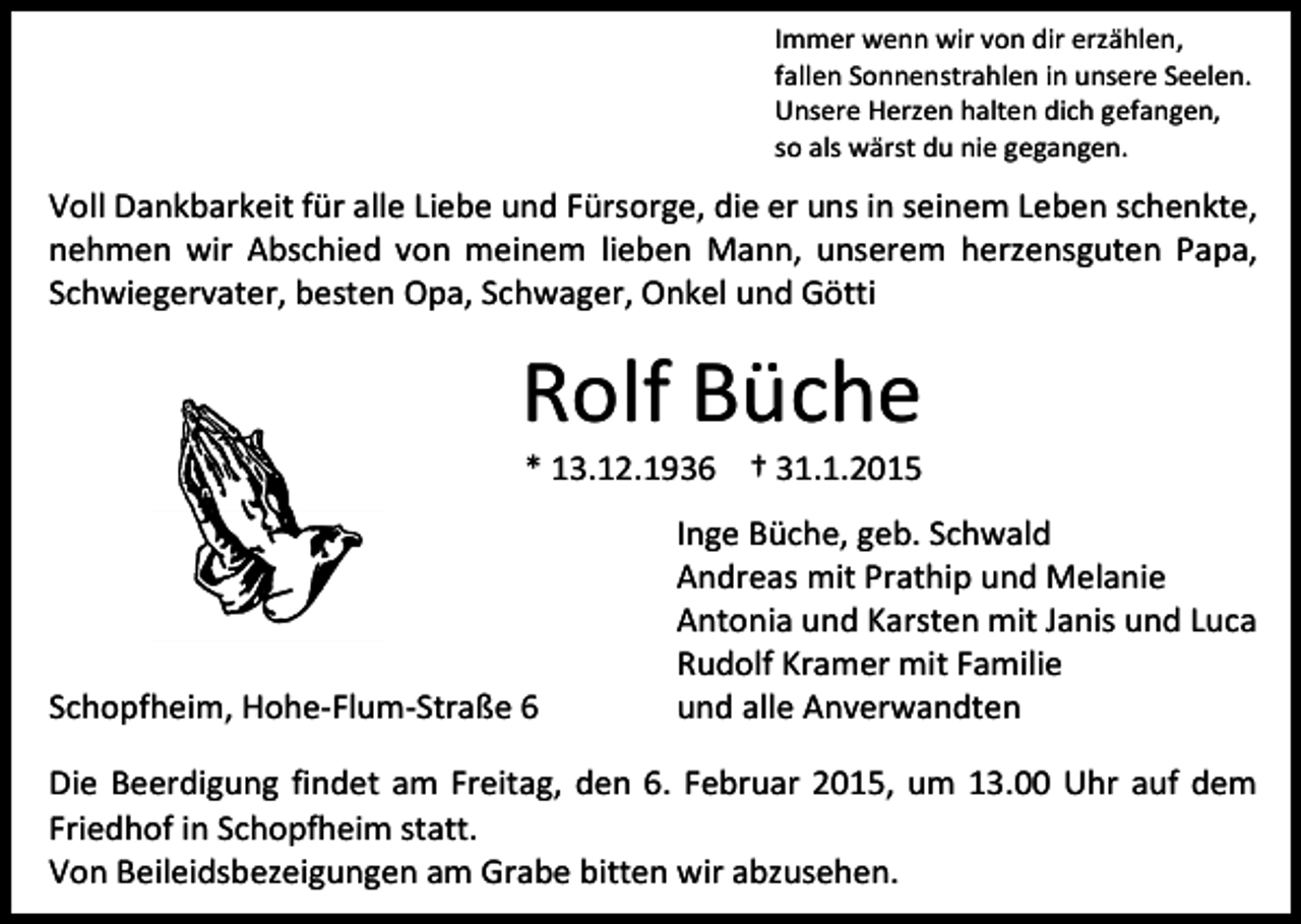 <p>Immer wenn wir von dir erzählen,<br />fallen Sonnenstrahlen in unsere Seelen.<br />Unsere Herzen halten dich gefangen,<br />so als wärst du nie gegangen.</p><p>Voll Dankbarkeit für alle Liebe und Fürsorge, die er uns in seinem Leben schenkte,<br />nehmen wir Abschied von meinem lieben Mann, unserem herzensguten Papa,<br />Schwiegervater, besten Opa, Schwager, Onkel und Götti</p><p>Rolf Büche<br />* 13.12.1936 † 31.1.2015</p><p>Schopfheim, Hohe-Flum-Straße 6</p><p>Inge Büche, geb. Schwald<br />Andreas mit Prathip und Melanie<br />Antonia und Karsten mit Janis und Luca<br />Rudolf Kramer mit Familie<br />und alle Anverwandten</p><p>Die Beerdigung findet am Freitag, den 6. Februar 2015, um 13.00 Uhr auf dem<br />Friedhof in Schopfheim statt.<br />Von Beileidsbezeigungen am Grabe bitten wir abzusehen.</p>