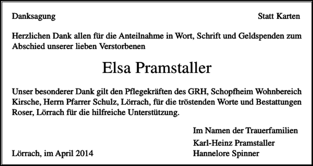 <p>Danksagung</p><p>Statt Karten</p><p>Herzlichen Dank allen für die Anteilnahme in Wort, Schrift und Geldspenden zum<br />Abschied unserer lieben Verstorbenen</p><p>Elsa Pramstaller<br />Unser besonderer Dank gilt den Pflegekräften des GRH, Schopfheim Wohnbereich<br />Kirsche, Herrn Pfarrer Schulz, Lörrach, für die tröstenden Worte und Bestattungen<br />Roser, Lörrach für die hilfreiche Unterstützung.</p><p>Lörrach, im April 2014</p><p>Im Namen der Trauerfamilien<br />Karl-Heinz Pramstaller<br />Hannelore Spinner</p>