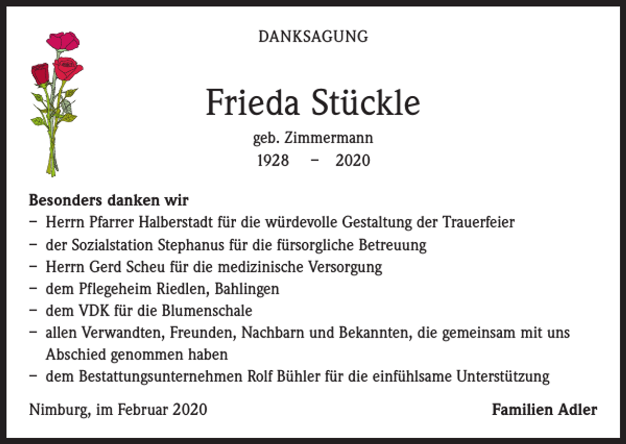 <p>DANKSAGUNG</p><p>Frieda Stückle<br />geb. Zimmermann<br />1928 – 2020<br />Besonders danken wir<br />– Herrn Pfarrer Halberstadt für die würdevolle Gestaltung der Trauerfeier<br />– der Sozialstation Stephanus für die fürsorgliche Betreuung<br />– Herrn Gerd Scheu für die medizinische Versorgung<br />– dem Pflegeheim Riedlen, Bahlingen<br />– dem VDK für die Blumenschale<br />– allen Verwandten, Freunden, Nachbarn und Bekannten, die gemeinsam mit uns<br />Abschied genommen haben<br />– dem Bestattungsunternehmen Rolf Bühler für die einfühlsame Unterstützung<br />Nimburg, im Februar 2020</p><p>Familien Adler</p>