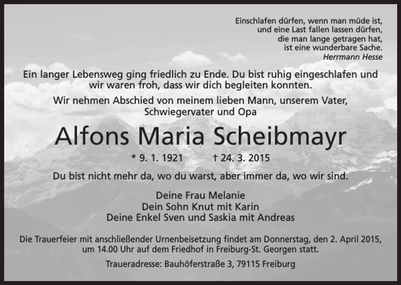<p>Einschlafen dürfen, wenn man müde ist,<br />und eine Last fallen lassen dürfen,<br />die man lange getragen hat,<br />ist eine wunderbare Sache.</p><p>Herrmann Hesse</p><p>Ein langer Lebensweg ging friedlich zu Ende. Du bist ruhig eingeschlafen und<br />wir waren froh, dass wir dich begleiten konnten.<br />Wir nehmen Abschied von meinem lieben Mann, unserem Vater,<br />­Schwiegervater und Opa</p><p>Alfons Maria Scheibmayr<br />* 9. 1. 1921 † 24. 3. 2015<br />Du bist nicht mehr da, wo du warst, aber immer da, wo wir sind.<br />Deine Frau Melanie<br />Dein Sohn Knut mit Karin<br />Deine Enkel Sven und Saskia mit Andreas<br />Die Trauerfeier mit anschließender Urnenbeisetzung findet am Donnerstag, den 2. April 2015,<br />um 14.00 Uhr auf dem Friedhof in Freiburg-St. Georgen statt.<br />Traueradresse: Bauhöferstraße 3, 79115 Freiburg</p>