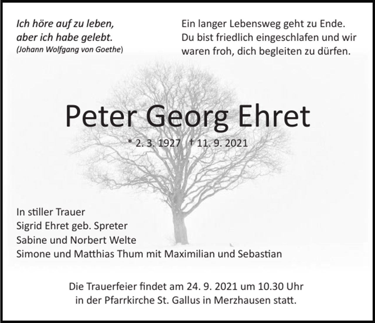 <p>Ich höre auf zu leben,<br />aber ich habe gelebt.<br />(Johann Wolfgang von Goethe)</p><p>Ein langer Lebensweg geht zu Ende.<br />Du bist friedlich eingeschlafen und wir<br />waren froh, dich begleiten zu dürfen.</p><p>Peter Georg Ehret<br />* 2. 3. 1927 † 11. 9. 2021</p><p>In stiller Trauer<br />Sigrid Ehret geb. Spreter<br />Sabine und Norbert Welte<br />Simone und Matthias Thum mit Maximilian und Sebastian<br />Die Trauerfeier ﬁndet am 24. 9. 2021 um 10.30 Uhr<br />in der Pfarrkirche St. Gallus in Merzhausen statt.</p>