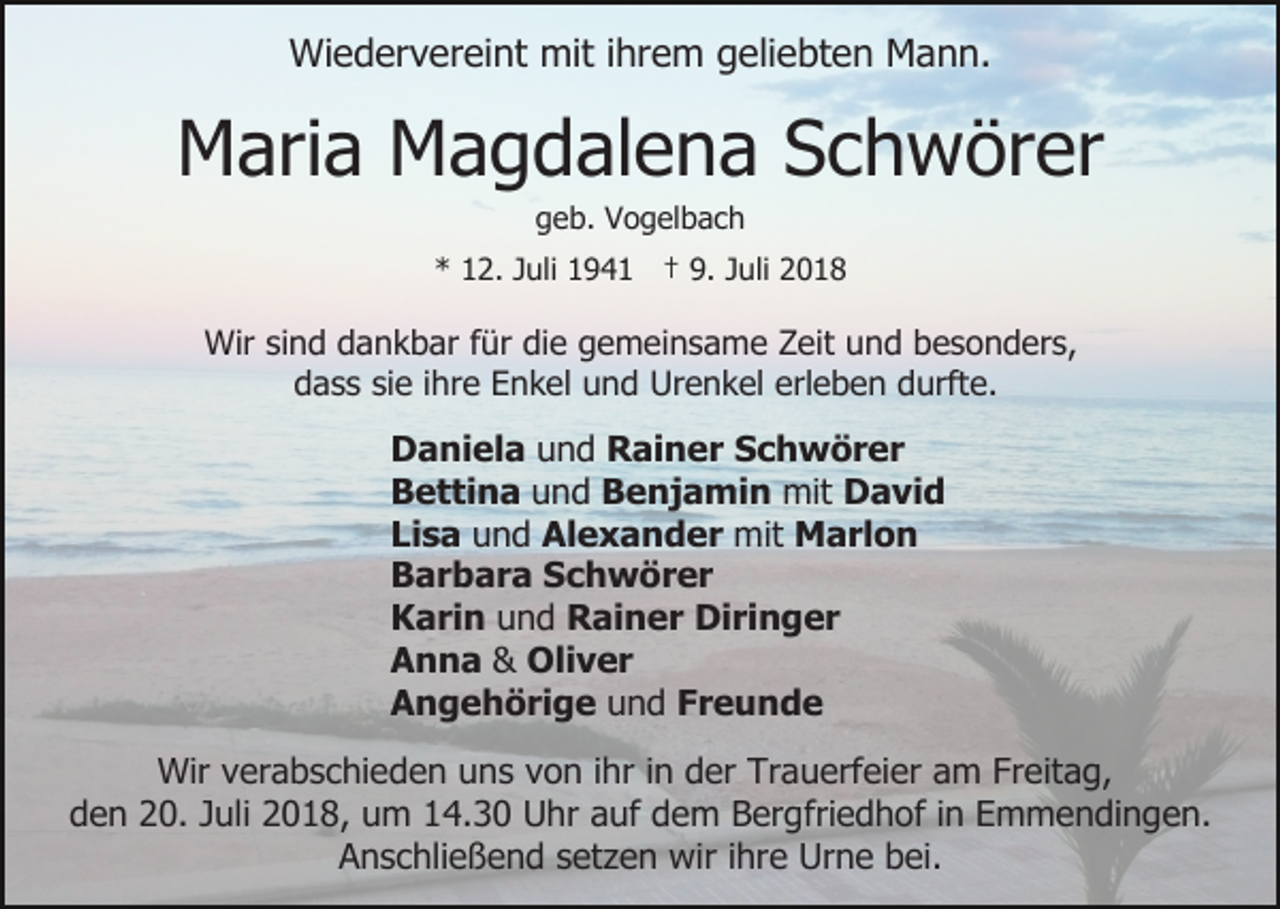 <p>Wiedervereint mit ihrem geliebten Mann.</p><p>Maria Magdalena Schwörer<br />geb. Vogelbach<br />* 12. Juli 1941 † 9. Juli 2018</p><p>Wir sind dankbar für die gemeinsame Zeit und besonders,<br />dass sie ihre Enkel und Urenkel erleben durfte.</p><p>Daniela und Rainer Schwörer<br />Bettina und Benjamin mit David<br />Lisa und Alexander mit Marlon<br />Barbara Schwörer<br />Karin und Rainer Diringer<br />Anna &amp; Oliver<br />Angehörige und Freunde<br />Wir verabschieden uns von ihr in der Trauerfeier am Freitag,<br />den 20. Juli 2018, um 14.30 Uhr auf dem Bergfriedhof in Emmendingen.<br />Anschließend setzen wir ihre Urne bei.</p>