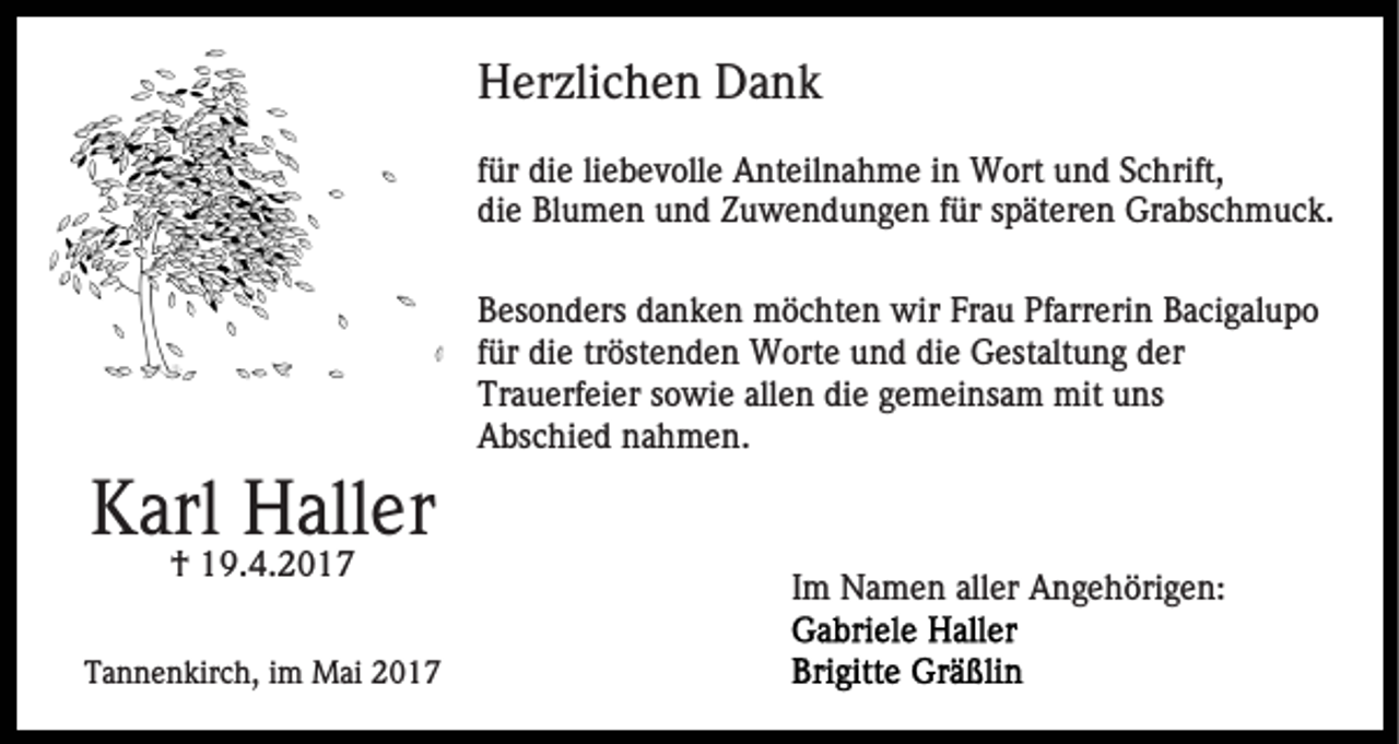 <p>Herzlichen Dank<br />für die liebevolle Anteilnahme in Wort und Schrift,<br />die Blumen und Zuwendungen für späteren Grabschmuck.<br />Besonders danken möchten wir Frau Pfarrerin Bacigalupo<br />für die tröstenden Worte und die Gestaltung der<br />Trauerfeier sowie allen die gemeinsam mit uns<br />Abschied nahmen.</p><p>Karl Haller<br />† 19.4.2017<br />Tannenkirch, im Mai 2017</p><p>Im Namen aller Angehörigen:</p>