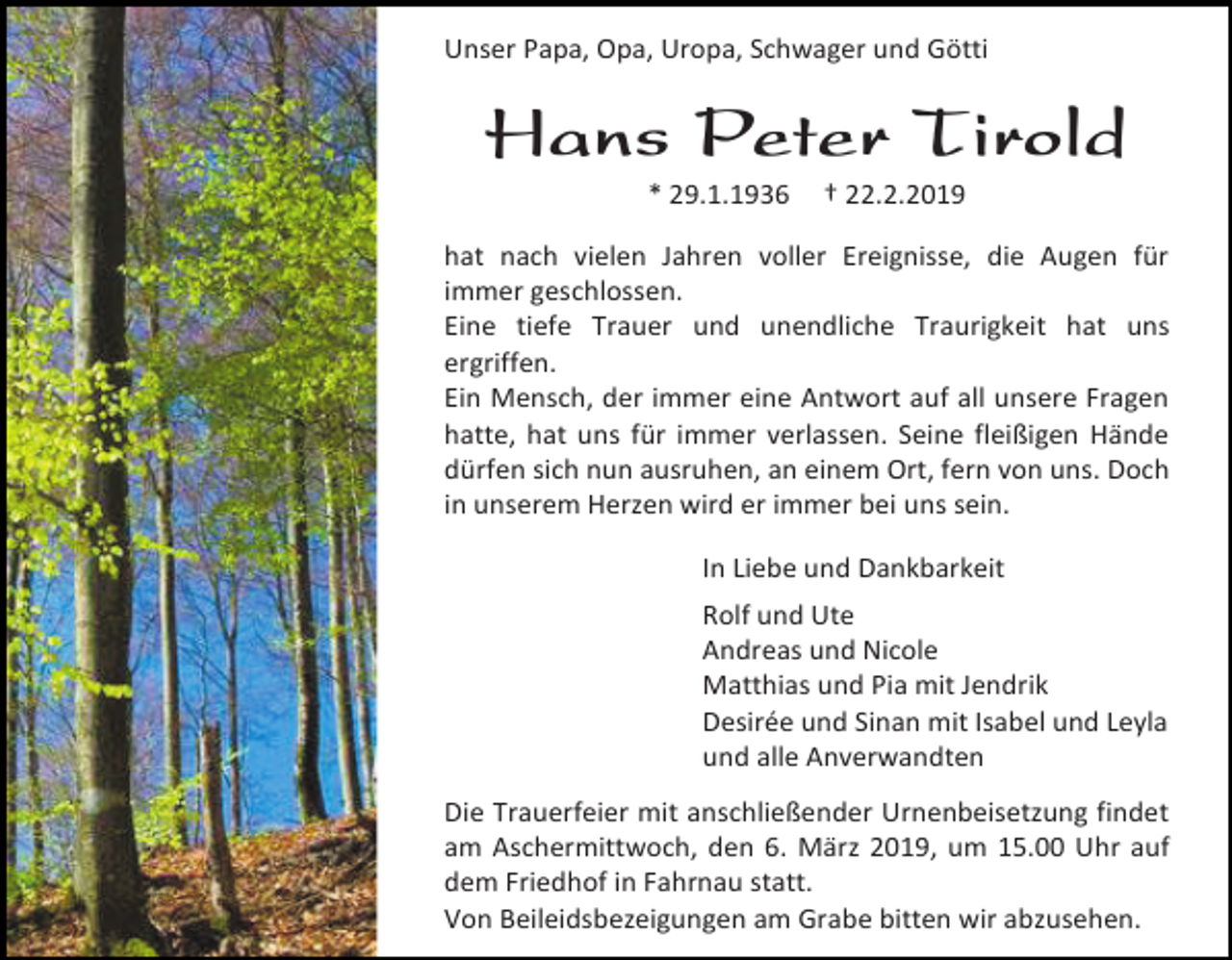 <p>Unser Papa, Opa, Uropa, Schwager und Götti</p><p>Hans Peter Tirold<br />* 29.1.1936</p><p>† 22.2.2019</p><p>hat nach vielen Jahren voller Ereignisse, die Augen für<br />immer geschlossen.<br />Eine tiefe Trauer und unendliche Traurigkeit hat uns<br />ergriffen.<br />Ein Mensch, der immer eine Antwort auf all unsere Fragen<br />hatte, hat uns für immer verlassen. Seine fleißigen Hände<br />dürfen sich nun ausruhen, an einem Ort, fern von uns. Doch<br />in unserem Herzen wird er immer bei uns sein.<br />In Liebe und Dankbarkeit<br />Rolf und Ute<br />Andreas und Nicole<br />Matthias und Pia mit Jendrik<br />Desirée und Sinan mit Isabel und Leyla<br />und alle Anverwandten<br />Die Trauerfeier mit anschließender Urnenbeisetzung findet<br />am Aschermittwoch, den 6. März 2019, um 15.00 Uhr auf<br />dem Friedhof in Fahrnau statt.<br />Von Beileidsbezeigungen am Grabe bitten wir abzusehen.</p>