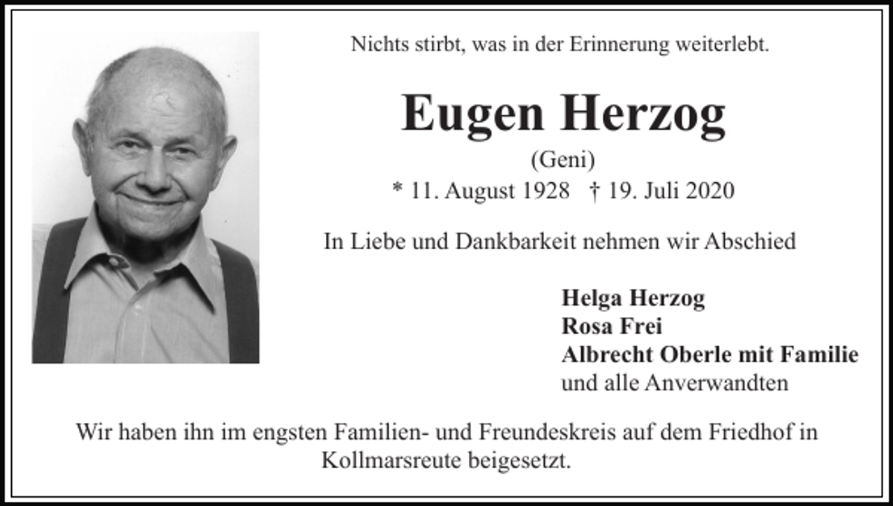 <p>Nichts stirbt, was in der Erinnerung weiterlebt.</p><p>Eugen Herzog<br />(Geni)<br />* 11. August 1928 † 19. Juli 2020<br />In Liebe und Dankbarkeit nehmen wir Abschied<br />Helga Herzog<br />Rosa Frei<br />Albrecht Oberle mit Familie<br />und alle Anverwandten<br />Wir haben ihn im engsten Familien- und Freundeskreis auf dem Friedhof in<br />Kollmarsreute beigesetzt.</p>
