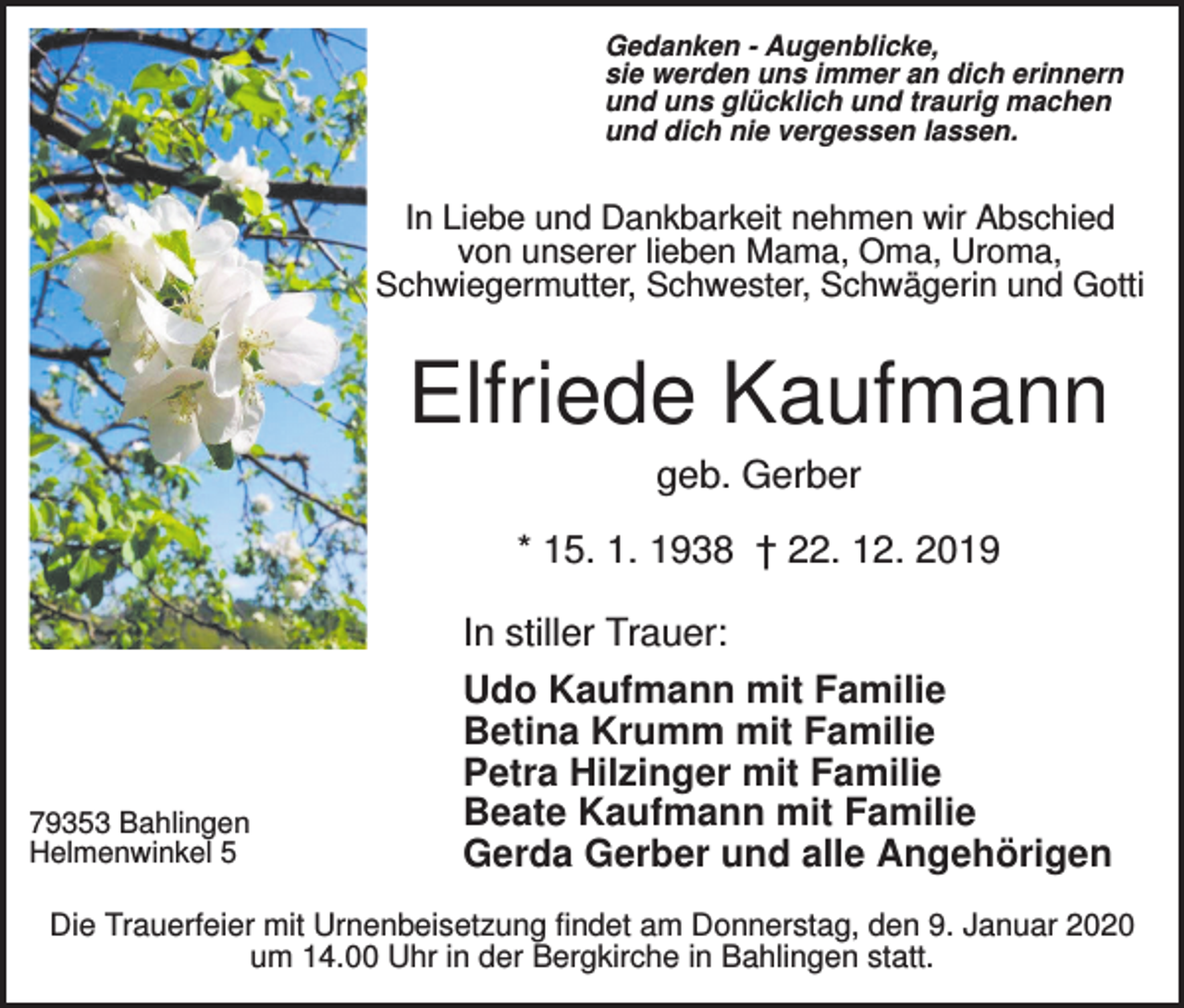 <p>Gedanken - Augenblicke,<br />sie werden uns immer an dich erinnern<br />und uns glücklich und traurig machen<br />und dich nie vergessen lassen.</p><p>In Liebe und Dankbarkeit nehmen wir Abschied<br />von unserer lieben Mama, Oma, Uroma,<br />Schwiegermutter, Schwester, Schwägerin und Gotti</p><p>Elfriede Kaufmann<br />geb. Gerber<br />* 15. 1. 1938 † 22. 12. 2019</p><p>79353 Bahlingen<br />Helmenwinkel 5</p><p>In stiller Trauer:<br />Udo Kaufmann mit Familie<br />Betina Krumm mit Familie<br />Petra Hilzinger mit Familie<br />Beate Kaufmann mit Familie<br />Gerda Gerber und alle Angehörigen</p><p>Die Trauerfeier mit Urnenbeisetzung findet am Donnerstag, den 9. Januar 2020<br />um 14.00 Uhr in der Bergkirche in Bahlingen statt.</p>