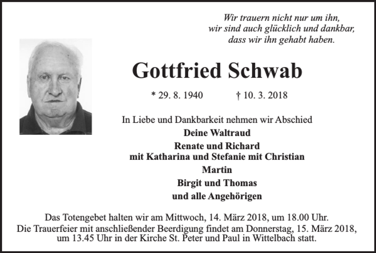 <p>Wir trauern nicht nur um ihn,<br />wir sind auch glücklich und dankbar,<br />dass wir ihn gehabt haben.</p><p>Gottfried Schwab<br />* 29. 8. 1940</p><p>† 10. 3. 2018</p><p>In Liebe und Dankbarkeit nehmen wir Abschied<br />Deine Waltraud<br />Renate und Richard<br />mit Katharina und Stefanie mit Christian<br />Martin<br />Birgit und Thomas<br />und alle Angehörigen<br />Das Totengebet halten wir am Mittwoch, 14. März 2018, um 18.00 Uhr.<br />Die Trauerfeier mit anschließender Beerdigung findet am Donnerstag, 15. März 2018,<br />um 13.45 Uhr in der Kirche St. Peter und Paul in Wittelbach statt.</p>
