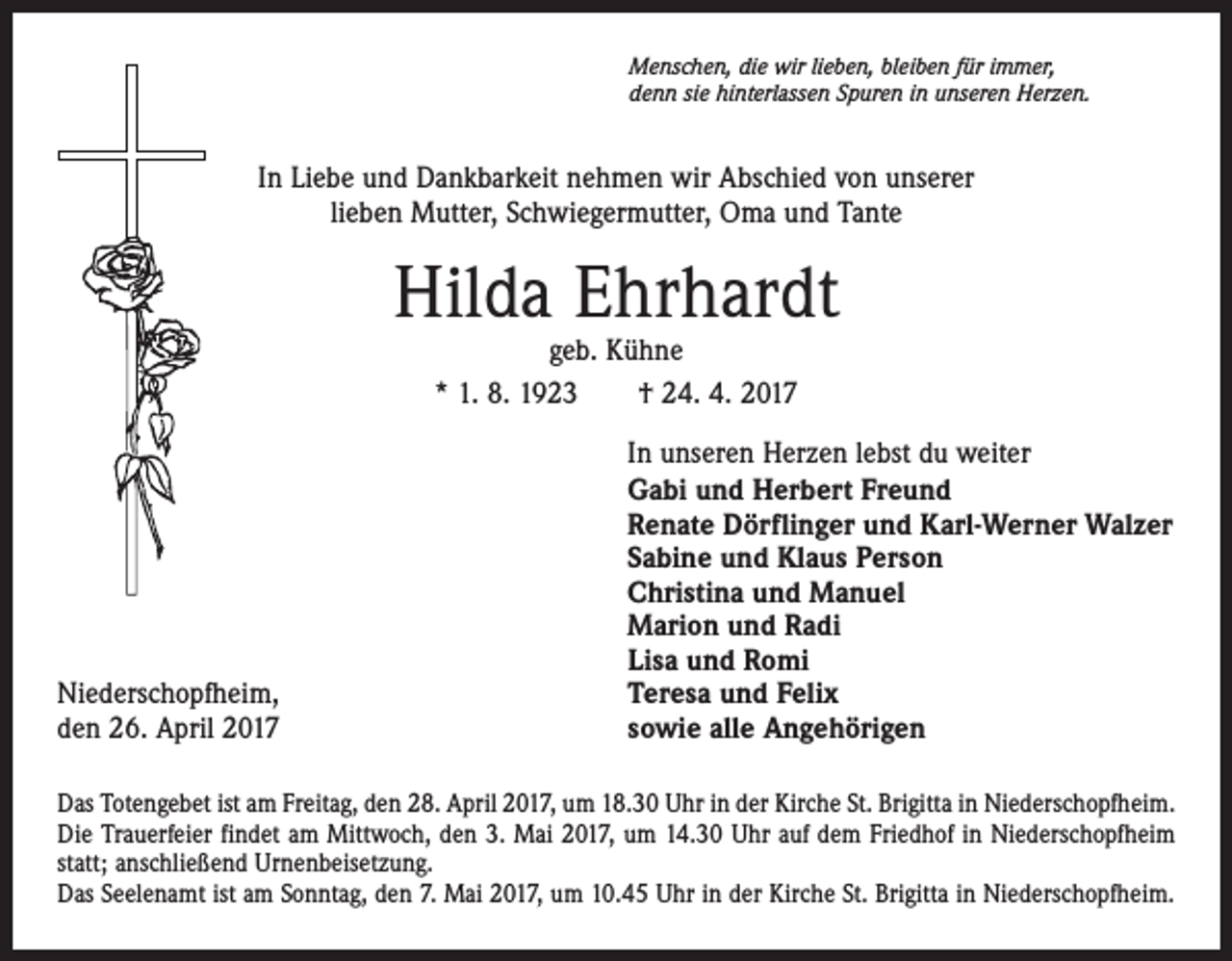 <p>Menschen, die wir lieben, bleiben für immer,<br />denn sie hinterlassen Spuren in unseren Herzen.</p><p>In Liebe und Dankbarkeit nehmen wir Abschied von unserer<br />lieben Mutter, Schwiegermutter, Oma und Tante</p><p>Hilda Ehrhardt<br />geb. Kühne<br />* 1. 8. 1923 † 24. 4. 2017</p><p>Niederschopfheim,<br />den 26. April 2017</p><p>In unseren Herzen lebst du weiter<br />Gabi und Herbert Freund<br />Renate Dörflinger und Karl-Werner Walzer<br />Sabine und Klaus Person<br />Christina und Manuel<br />Marion und Radi<br />Lisa und Romi<br />Teresa und Felix<br />sowie alle Angehörigen</p><p>Das Totengebet ist am Freitag, den 28. April 2017, um 18.30 Uhr in der Kirche St. Brigitta in Niederschopfheim.<br />Die Trauerfeier findet am Mittwoch, den 3. Mai 2017, um 14.30 Uhr auf dem Friedhof in Niederschopfheim<br />statt; anschließend Urnenbeisetzung.<br />Das Seelenamt ist am Sonntag, den 7. Mai 2017, um 10.45 Uhr in der Kirche St. Brigitta in Niederschopfheim.</p>
