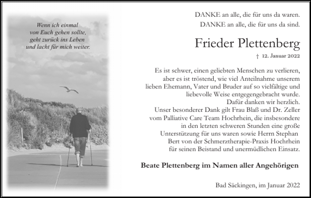<p>Wenn ich einmal<br />von Euch gehen sollte,<br />geht zurück ins Leben<br />und lacht für mich weiter.</p><p>DANKE an alle, die für uns da waren.<br />DANKE an alle, die für uns da sind.</p><p>Frieder Plettenberg<br />† 12. Januar 2022</p><p>Es ist schwer, einen geliebten Menschen zu verlieren,<br />aber es ist tröstend, wie viel Anteilnahme unserem<br />lieben Ehemann, Vater und Bruder auf so vielfältige und<br />liebevolle Weise entgegengebracht wurde.<br />Dafür danken wir herzlich.<br />Unser besonderer Dank gilt Frau Blaß und Dr. Zeller<br />vom Palliative Care Team Hochrhein, die insbesondere<br />in den letzten schweren Stunden eine große<br />Unterstützung für uns waren sowie Herrn Stephan<br />Bert von der Schmerztherapie-Praxis Hochrhein<br />für seinen Beistand und unermüdlichen Einsatz.</p><p>Beate Plettenberg im Namen aller Angehörigen<br />Bad Säckingen, im Januar 2022</p>