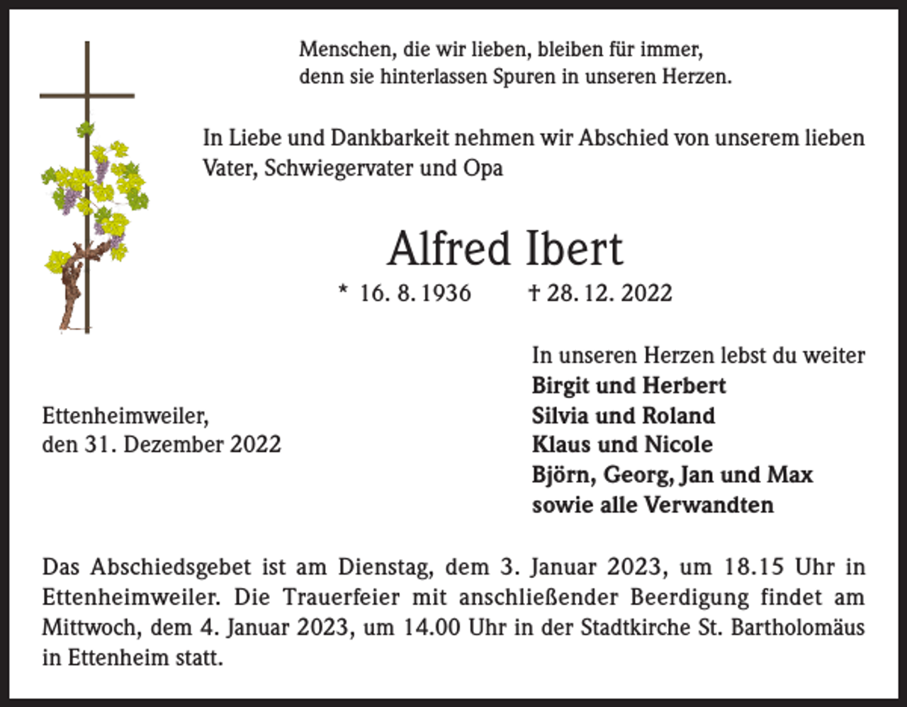 <p>Menschen, die wir lieben, bleiben für immer,<br />denn sie hinterlassen Spuren in unseren Herzen.</p><p>In Liebe und Dankbarkeit nehmen wir Abschied von unserem lieben<br />Vater, Schwiegervater und Opa</p><p>Alfred Ibert<br />* 16. 8. 1936</p><p>Ettenheimweiler,<br />den 31. Dezember 2022</p><p>† 28. 12. 2022<br />In unseren Herzen lebst du weiter<br />Birgit und Herbert<br />Silvia und Roland<br />Klaus und Nicole<br />Björn, Georg, Jan und Max<br />sowie alle Verwandten</p><p>Das Abschiedsgebet ist am Dienstag, dem 3. Januar 2023, um 18.15 Uhr in<br />Ettenheimweiler. Die Trauerfeier mit anschließender Beerdigung findet am<br />Mittwoch, dem 4. Januar 2023, um 14.00 Uhr in der Stadtkirche St. Bartholomäus<br />in Ettenheim statt.</p>