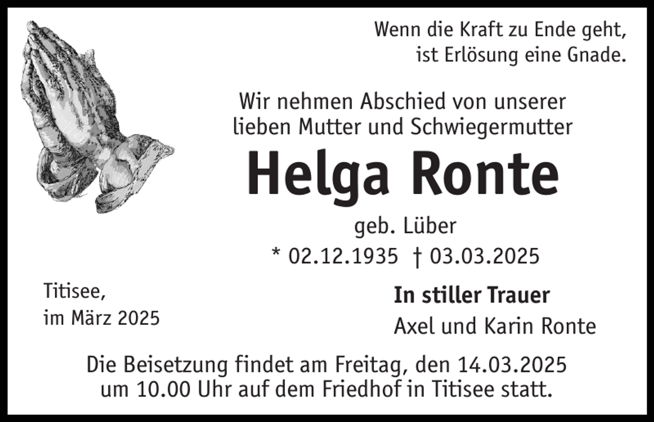 <p>Wenn die Kraft zu Ende geht,<br />ist Erlösung eine Gnade.</p><p>Wir nehmen Abschied von unserer<br />lieben Mutter und Schwiegermutter</p><p>Helga Ronte<br />geb. Lüber<br />* 02.12.1935 † 03.03.2025<br />Titisee,<br />im März 2025</p><p>In stiller Trauer<br />Axel und Karin Ronte</p><p>Die Beisetzung findet am Freitag, den 14.03.2025<br />um 10.00 Uhr auf dem Friedhof in Titisee statt.</p>