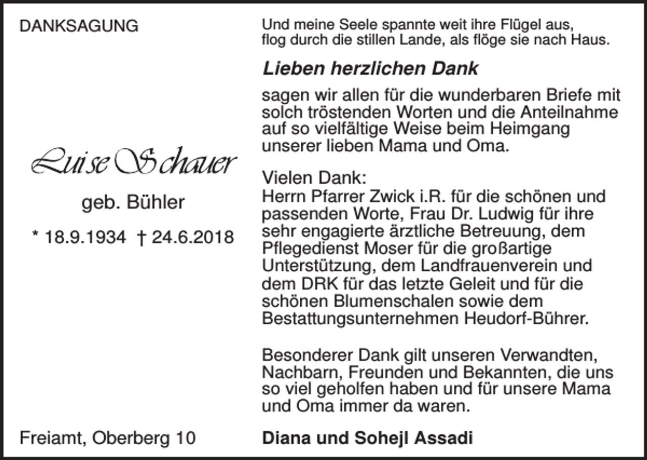 <p>DANKSAGUNG</p><p>Und meine Seele spannte weit ihre Flügel aus,<br />flog durch die stillen Lande, als flöge sie nach Haus.</p><p>Lieben herzlichen Dank<br />sagen wir allen für die wunderbaren Briefe mit<br />solch tröstenden Worten und die Anteilnahme<br />auf so vielfältige Weise beim Heimgang<br />unserer lieben Mama und Oma.</p><p>geb. Bühler<br />* 18.9.1934 † 24.6.2018</p><p>Vielen Dank:<br />Herrn Pfarrer Zwick i.R. für die schönen und<br />passenden Worte, Frau Dr. Ludwig für ihre<br />sehr engagierte ärztliche Betreuung, dem<br />Pflegedienst Moser für die großartige<br />Unterstützung, dem Landfrauenverein und<br />dem DRK für das letzte Geleit und für die<br />schönen Blumenschalen sowie dem<br />Bestattungsunternehmen Heudorf-Bührer.<br />Besonderer Dank gilt unseren Verwandten,<br />Nachbarn, Freunden und Bekannten, die uns<br />so viel geholfen haben und für unsere Mama<br />und Oma immer da waren.</p><p>Freiamt, Oberberg 10</p><p>Diana und Sohejl Assadi</p>