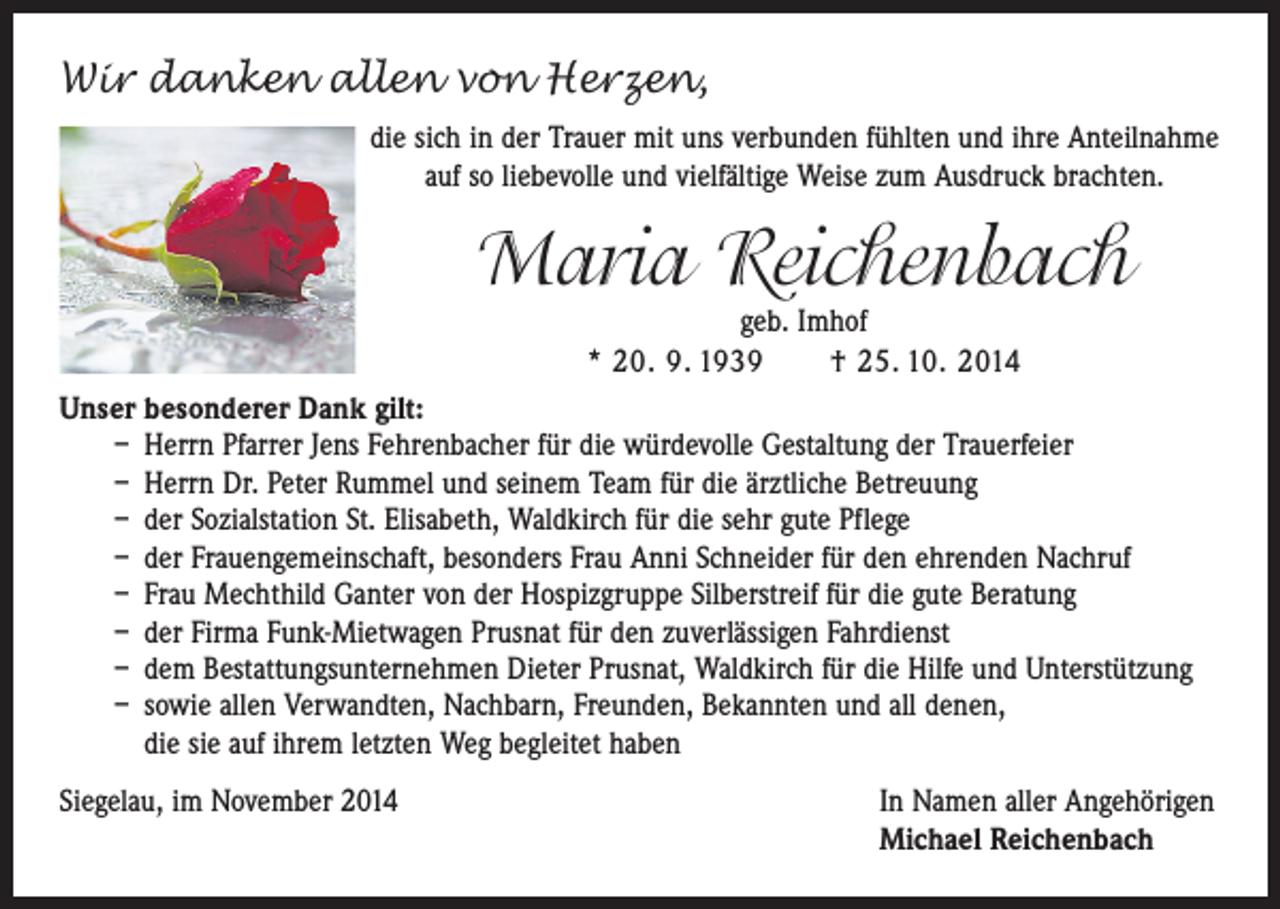 <p>Wir danken allen von Herzen,<br />die sich in der Trauer mit uns verbunden fühlten und ihre Anteilnahme<br />auf so liebevolle und vielfältige Weise zum Ausdruck brachten.</p><p>Maria Reichenbach<br />geb. Imhof<br />* 20. 9. 1939 † 25. 10. 2014</p><p>Unser besonderer Dank gilt:<br />– Herrn Pfarrer Jens Fehrenbacher für die würdevolle Gestaltung der Trauerfeier<br />– Herrn Dr. Peter Rummel und seinem Team für die ärztliche Betreuung<br />– der Sozialstation St. Elisabeth, Waldkirch für die sehr gute Pflege<br />– der Frauengemeinschaft, besonders Frau Anni Schneider für den ehrenden Nachruf<br />– Frau Mechthild Ganter von der Hospizgruppe Silberstreif für die gute Beratung<br />– der Firma Funk-Mietwagen Prusnat für den zuverlässigen Fahrdienst<br />– dem Bestattungsunternehmen Dieter Prusnat, Waldkirch für die Hilfe und Unterstützung<br />– sowie allen Verwandten, Nachbarn, Freunden, Bekannten und all denen,<br />die sie auf ihrem letzten Weg begleitet haben<br />Siegelau, im November 2014 In Namen aller Angehörigen<br />Michael Reichenbach</p>
