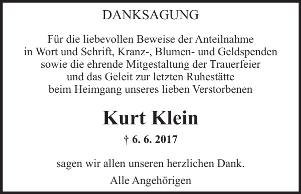 <p>DANKSAGUNG<br />Für die liebevollen Beweise der Anteilnahme<br />in Wort und Schrift, Kranz-, Blumen- und Geldspenden<br />sowie die ehrende Mitgestaltung der Trauerfeier<br />und das Geleit zur letzten Ruhestätte<br />beim Heimgang unseres lieben Verstorbenen</p><p>Kurt Klein<br />† 6. 6. 2017<br />sagen wir allen unseren herzlichen Dank.<br />Alle Angehörigen</p>