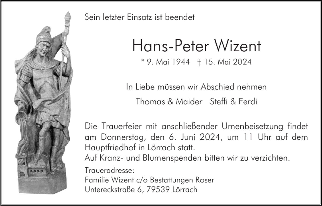 <p>Sein letzter Einsatz ist beendet</p><p>Hans-Peter Wizent<br />* 9. Mai 1944 † 15. Mai 2024</p><p>In Liebe müssen wir Abschied nehmen<br />Thomas &amp; Maider Steffi &amp; Ferdi<br />Die Trauerfeier mit anschließender Urnenbeisetzung findet<br />am Donnerstag, den 6. Juni 2024, um 11 Uhr auf dem<br />Hauptfriedhof in Lörrach statt.<br />Auf Kranz- und Blumenspenden bitten wir zu verzichten.<br />Traueradresse:<br />Familie Wizent c/o Bestattungen Roser<br />Untereckstraße 6, 79539 Lörrach</p>