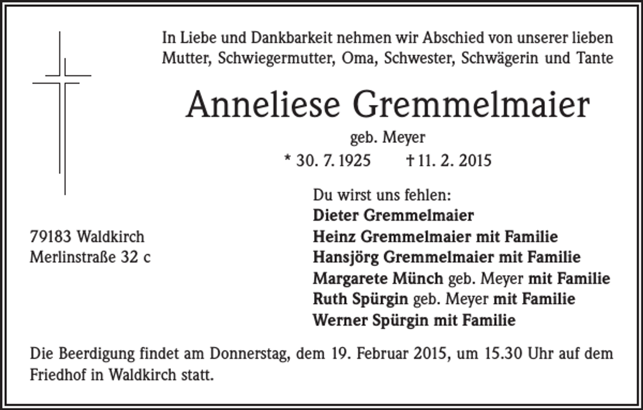 <p>In Liebe und Dankbarkeit nehmen wir Abschied von unserer lieben<br />Mutter, Schwiegermutter, Oma, Schwester, Schwägerin und Tante</p><p>Anneliese Gremmelmaier<br />geb. Meyer<br />* 30. 7. 1925 † 11. 2. 2015</p><p>Du wirst uns fehlen:</p><p>Dieter Gremmelmaier<br />79183 Waldkirch<br />Heinz Gremmelmaier mit Familie<br />Merlinstraße 32 c Hansjörg Gremmelmaier mit Familie<br />Margarete Münch geb. Meyer mit Familie<br />Ruth Spürgin geb. Meyer mit Familie<br />Werner Spürgin mit Familie<br />Die Beerdigung findet am Donnerstag, dem 19. Februar 2015, um 15.30 Uhr auf dem<br />Friedhof in Waldkirch statt.</p>