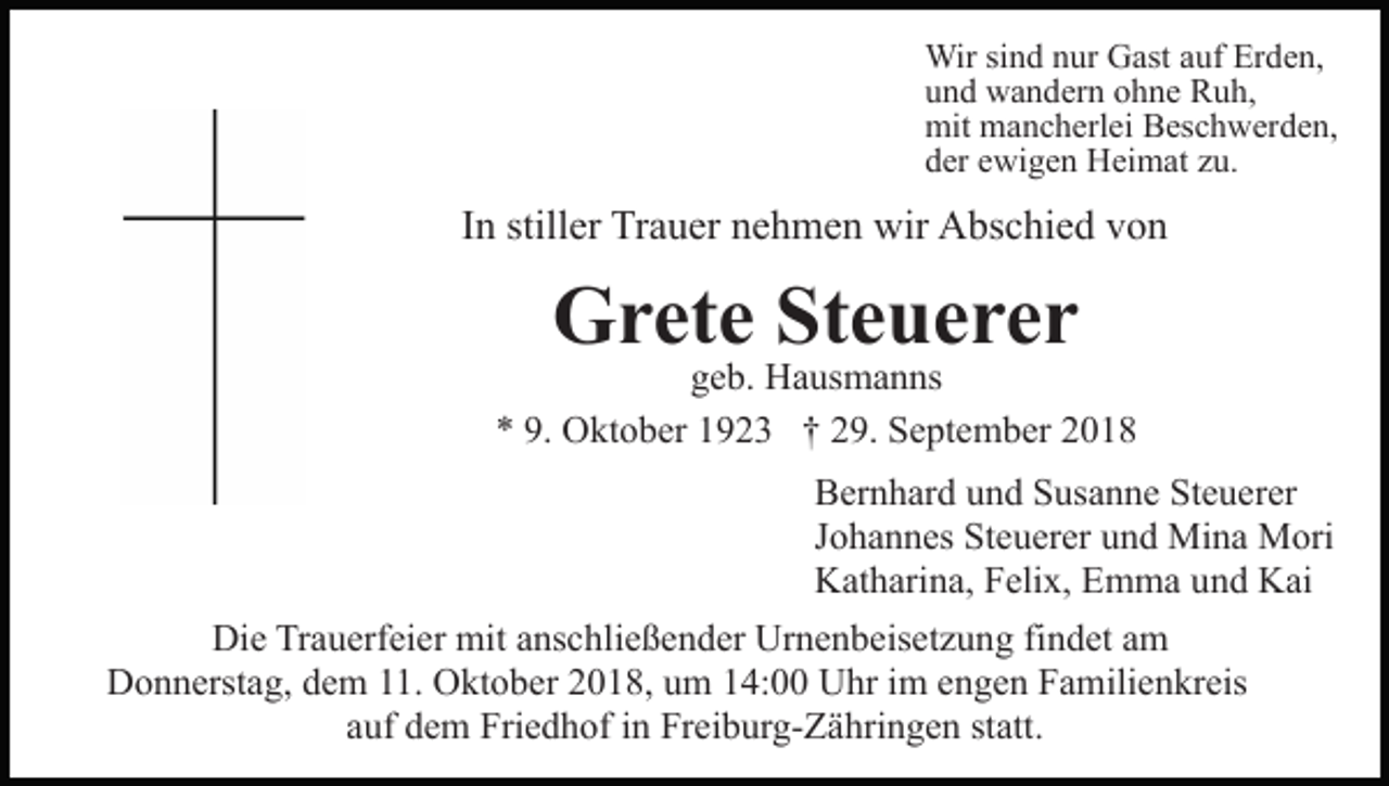 <p>Wir sind nur Gast auf Erden,<br />und wandern ohne Ruh,<br />mit mancherlei Beschwerden,<br />der ewigen Heimat zu.</p><p>In stiller Trauer nehmen wir Abschied von</p><p>Grete Steuerer<br />geb. Hausmanns<br />* 9. Oktober 1923 † 29. September 2018<br />Bernhard und Susanne Steuerer<br />Johannes Steuerer und Mina Mori<br />Katharina, Felix, Emma und Kai<br />Die Trauerfeier mit anschließender Urnenbeisetzung findet am<br />Donnerstag, dem 11. Oktober 2018, um 14:00 Uhr im engen Familienkreis<br />auf dem Friedhof in Freiburg-Zähringen statt.</p>